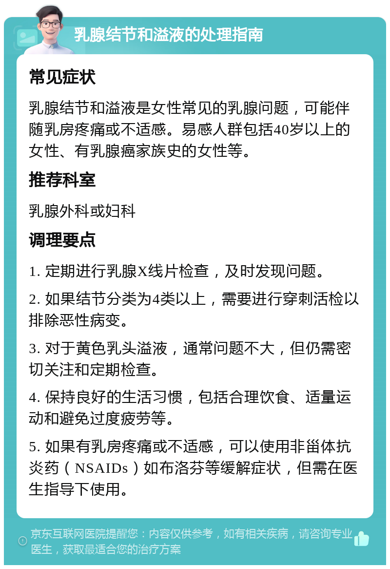 乳腺结节和溢液的处理指南 常见症状 乳腺结节和溢液是女性常见的乳腺问题，可能伴随乳房疼痛或不适感。易感人群包括40岁以上的女性、有乳腺癌家族史的女性等。 推荐科室 乳腺外科或妇科 调理要点 1. 定期进行乳腺X线片检查，及时发现问题。 2. 如果结节分类为4类以上，需要进行穿刺活检以排除恶性病变。 3. 对于黄色乳头溢液，通常问题不大，但仍需密切关注和定期检查。 4. 保持良好的生活习惯，包括合理饮食、适量运动和避免过度疲劳等。 5. 如果有乳房疼痛或不适感，可以使用非甾体抗炎药（NSAIDs）如布洛芬等缓解症状，但需在医生指导下使用。