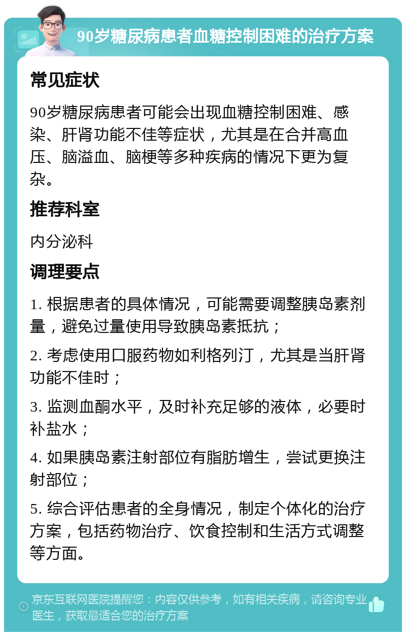 90岁糖尿病患者血糖控制困难的治疗方案 常见症状 90岁糖尿病患者可能会出现血糖控制困难、感染、肝肾功能不佳等症状，尤其是在合并高血压、脑溢血、脑梗等多种疾病的情况下更为复杂。 推荐科室 内分泌科 调理要点 1. 根据患者的具体情况，可能需要调整胰岛素剂量，避免过量使用导致胰岛素抵抗； 2. 考虑使用口服药物如利格列汀，尤其是当肝肾功能不佳时； 3. 监测血酮水平，及时补充足够的液体，必要时补盐水； 4. 如果胰岛素注射部位有脂肪增生，尝试更换注射部位； 5. 综合评估患者的全身情况，制定个体化的治疗方案，包括药物治疗、饮食控制和生活方式调整等方面。