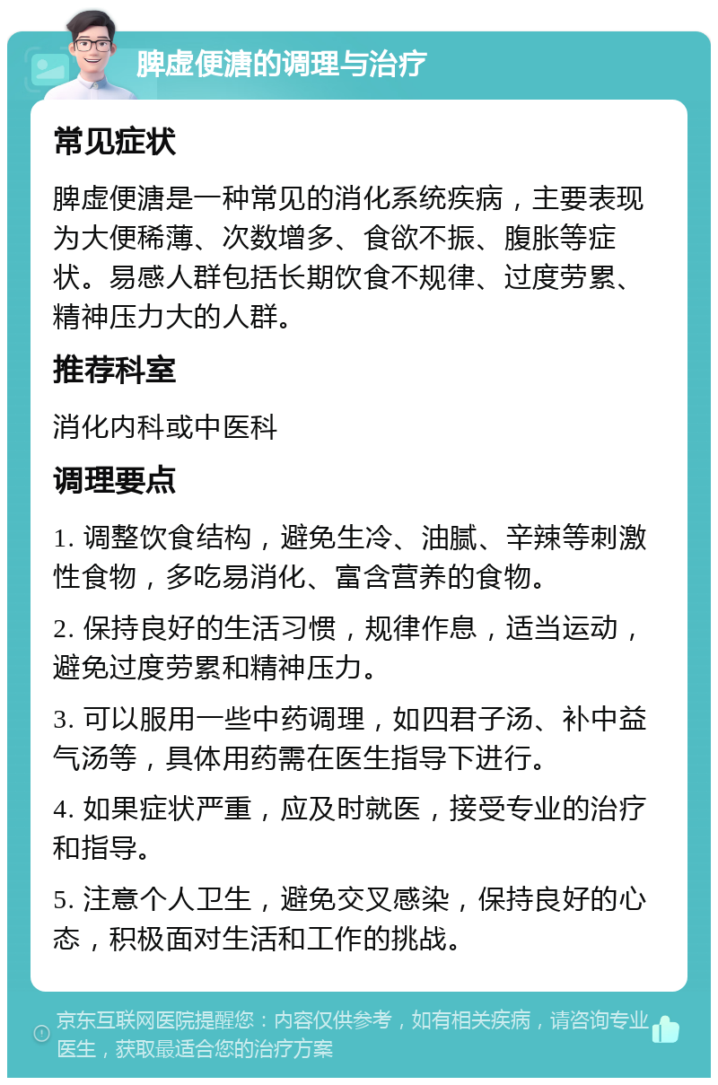 脾虚便溏的调理与治疗 常见症状 脾虚便溏是一种常见的消化系统疾病，主要表现为大便稀薄、次数增多、食欲不振、腹胀等症状。易感人群包括长期饮食不规律、过度劳累、精神压力大的人群。 推荐科室 消化内科或中医科 调理要点 1. 调整饮食结构，避免生冷、油腻、辛辣等刺激性食物，多吃易消化、富含营养的食物。 2. 保持良好的生活习惯，规律作息，适当运动，避免过度劳累和精神压力。 3. 可以服用一些中药调理，如四君子汤、补中益气汤等，具体用药需在医生指导下进行。 4. 如果症状严重，应及时就医，接受专业的治疗和指导。 5. 注意个人卫生，避免交叉感染，保持良好的心态，积极面对生活和工作的挑战。