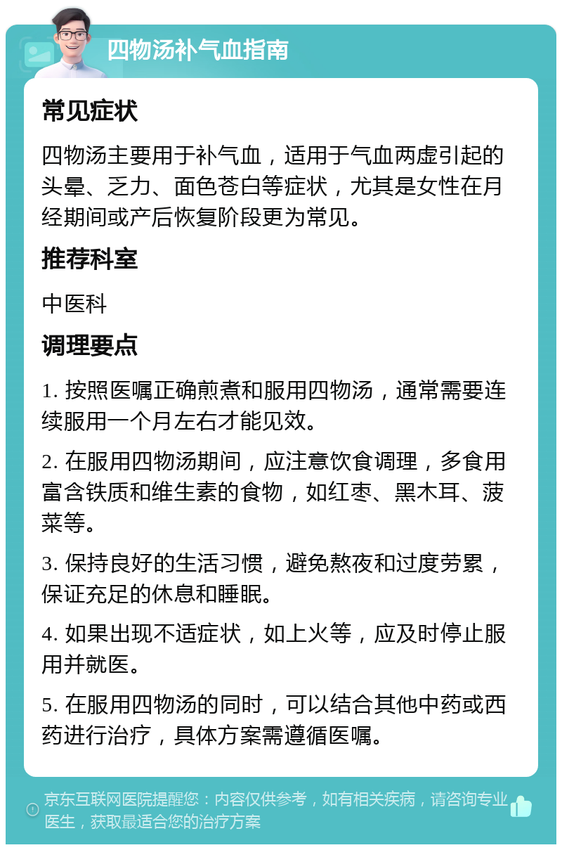 四物汤补气血指南 常见症状 四物汤主要用于补气血，适用于气血两虚引起的头晕、乏力、面色苍白等症状，尤其是女性在月经期间或产后恢复阶段更为常见。 推荐科室 中医科 调理要点 1. 按照医嘱正确煎煮和服用四物汤，通常需要连续服用一个月左右才能见效。 2. 在服用四物汤期间，应注意饮食调理，多食用富含铁质和维生素的食物，如红枣、黑木耳、菠菜等。 3. 保持良好的生活习惯，避免熬夜和过度劳累，保证充足的休息和睡眠。 4. 如果出现不适症状，如上火等，应及时停止服用并就医。 5. 在服用四物汤的同时，可以结合其他中药或西药进行治疗，具体方案需遵循医嘱。