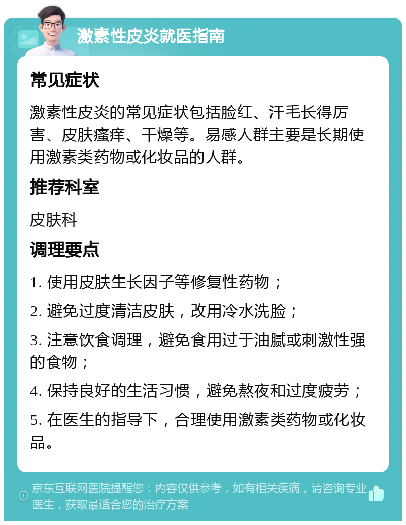 激素性皮炎就医指南 常见症状 激素性皮炎的常见症状包括脸红、汗毛长得厉害、皮肤瘙痒、干燥等。易感人群主要是长期使用激素类药物或化妆品的人群。 推荐科室 皮肤科 调理要点 1. 使用皮肤生长因子等修复性药物； 2. 避免过度清洁皮肤，改用冷水洗脸； 3. 注意饮食调理，避免食用过于油腻或刺激性强的食物； 4. 保持良好的生活习惯，避免熬夜和过度疲劳； 5. 在医生的指导下，合理使用激素类药物或化妆品。