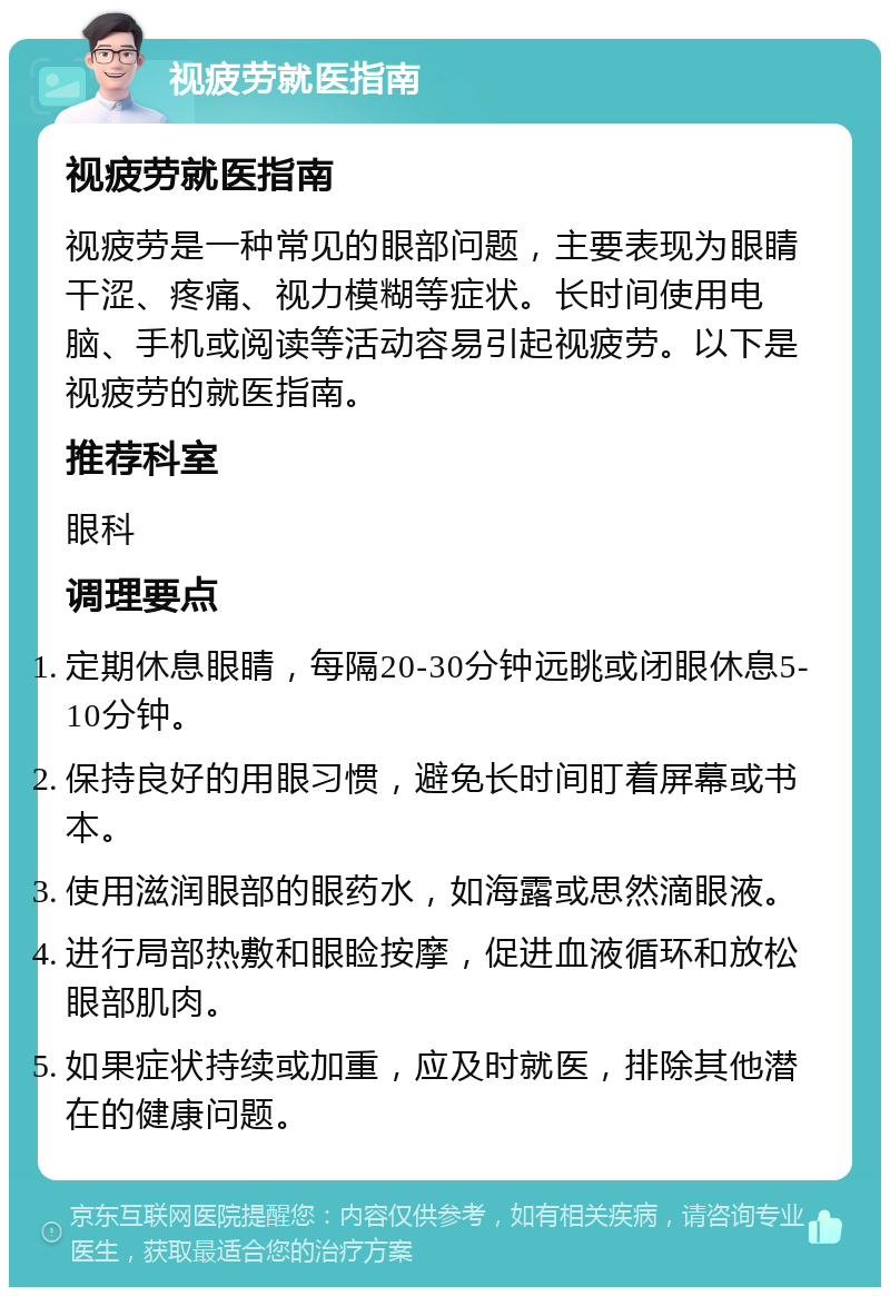 视疲劳就医指南 视疲劳就医指南 视疲劳是一种常见的眼部问题，主要表现为眼睛干涩、疼痛、视力模糊等症状。长时间使用电脑、手机或阅读等活动容易引起视疲劳。以下是视疲劳的就医指南。 推荐科室 眼科 调理要点 定期休息眼睛，每隔20-30分钟远眺或闭眼休息5-10分钟。 保持良好的用眼习惯，避免长时间盯着屏幕或书本。 使用滋润眼部的眼药水，如海露或思然滴眼液。 进行局部热敷和眼睑按摩，促进血液循环和放松眼部肌肉。 如果症状持续或加重，应及时就医，排除其他潜在的健康问题。