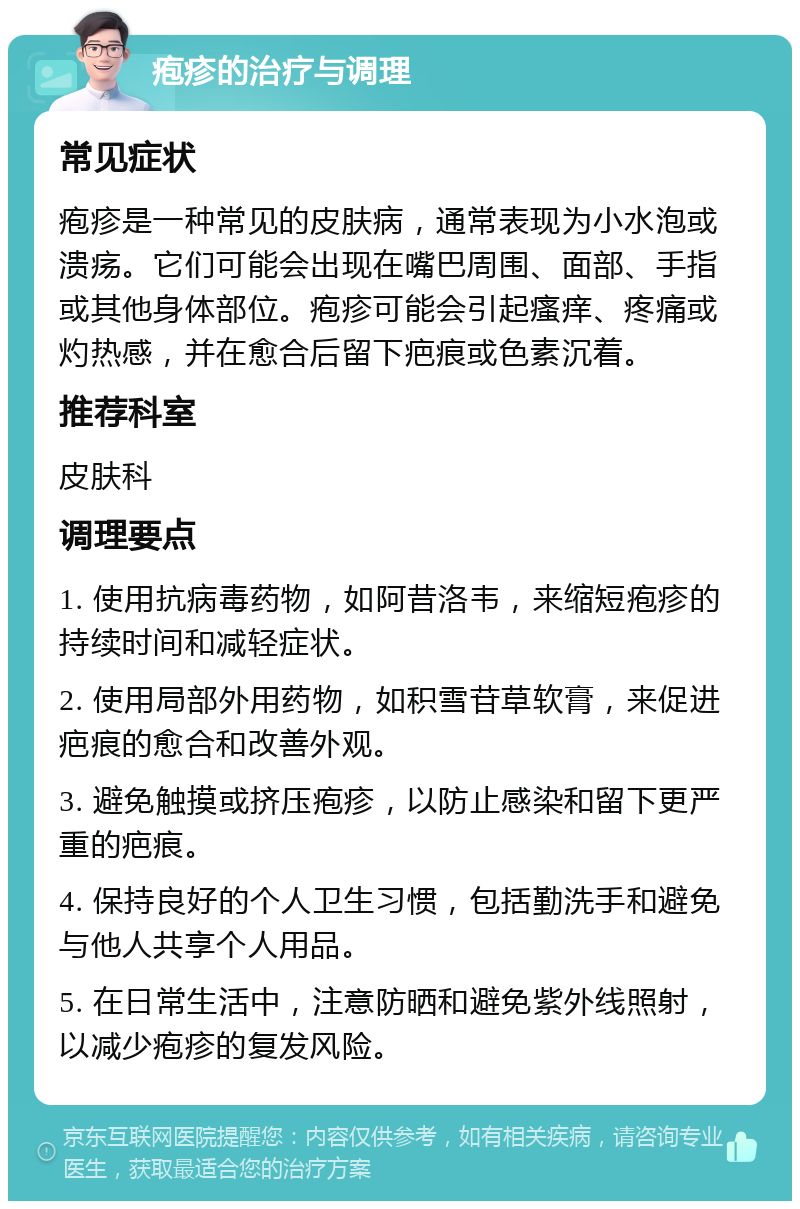 疱疹的治疗与调理 常见症状 疱疹是一种常见的皮肤病，通常表现为小水泡或溃疡。它们可能会出现在嘴巴周围、面部、手指或其他身体部位。疱疹可能会引起瘙痒、疼痛或灼热感，并在愈合后留下疤痕或色素沉着。 推荐科室 皮肤科 调理要点 1. 使用抗病毒药物，如阿昔洛韦，来缩短疱疹的持续时间和减轻症状。 2. 使用局部外用药物，如积雪苷草软膏，来促进疤痕的愈合和改善外观。 3. 避免触摸或挤压疱疹，以防止感染和留下更严重的疤痕。 4. 保持良好的个人卫生习惯，包括勤洗手和避免与他人共享个人用品。 5. 在日常生活中，注意防晒和避免紫外线照射，以减少疱疹的复发风险。