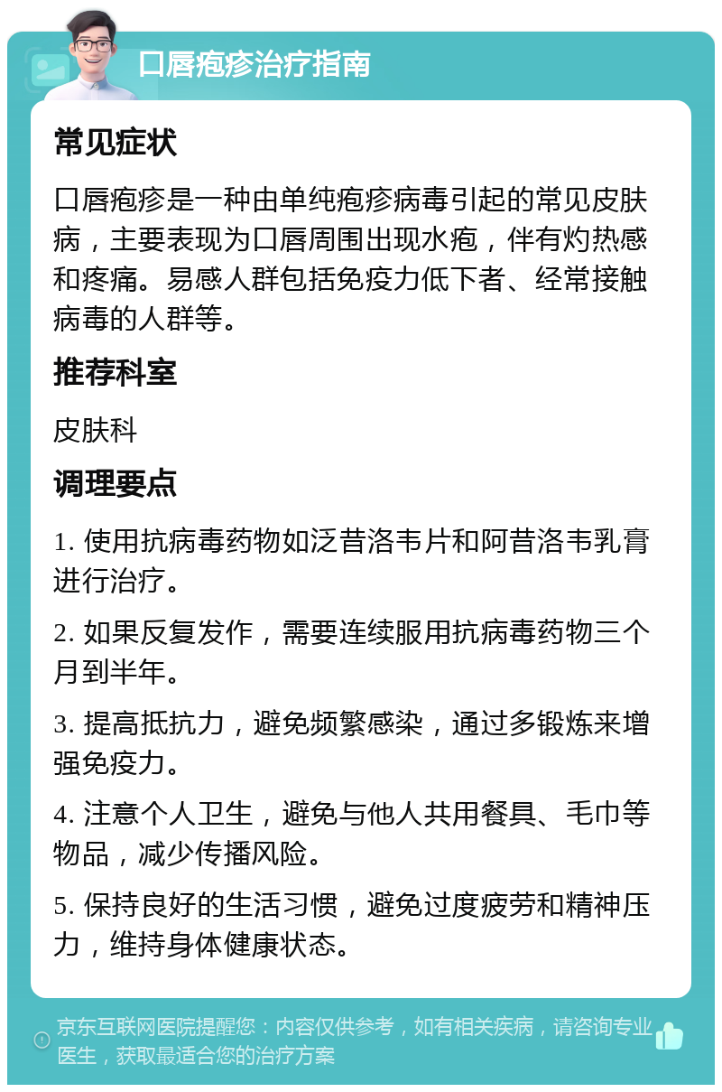 口唇疱疹治疗指南 常见症状 口唇疱疹是一种由单纯疱疹病毒引起的常见皮肤病，主要表现为口唇周围出现水疱，伴有灼热感和疼痛。易感人群包括免疫力低下者、经常接触病毒的人群等。 推荐科室 皮肤科 调理要点 1. 使用抗病毒药物如泛昔洛韦片和阿昔洛韦乳膏进行治疗。 2. 如果反复发作，需要连续服用抗病毒药物三个月到半年。 3. 提高抵抗力，避免频繁感染，通过多锻炼来增强免疫力。 4. 注意个人卫生，避免与他人共用餐具、毛巾等物品，减少传播风险。 5. 保持良好的生活习惯，避免过度疲劳和精神压力，维持身体健康状态。