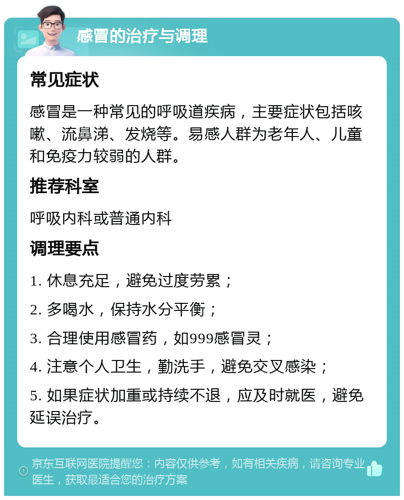 感冒的治疗与调理 常见症状 感冒是一种常见的呼吸道疾病，主要症状包括咳嗽、流鼻涕、发烧等。易感人群为老年人、儿童和免疫力较弱的人群。 推荐科室 呼吸内科或普通内科 调理要点 1. 休息充足，避免过度劳累； 2. 多喝水，保持水分平衡； 3. 合理使用感冒药，如999感冒灵； 4. 注意个人卫生，勤洗手，避免交叉感染； 5. 如果症状加重或持续不退，应及时就医，避免延误治疗。