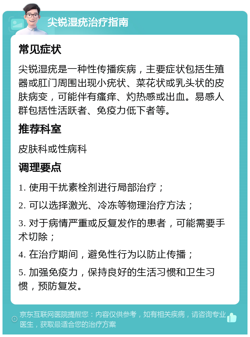 尖锐湿疣治疗指南 常见症状 尖锐湿疣是一种性传播疾病，主要症状包括生殖器或肛门周围出现小疣状、菜花状或乳头状的皮肤病变，可能伴有瘙痒、灼热感或出血。易感人群包括性活跃者、免疫力低下者等。 推荐科室 皮肤科或性病科 调理要点 1. 使用干扰素栓剂进行局部治疗； 2. 可以选择激光、冷冻等物理治疗方法； 3. 对于病情严重或反复发作的患者，可能需要手术切除； 4. 在治疗期间，避免性行为以防止传播； 5. 加强免疫力，保持良好的生活习惯和卫生习惯，预防复发。