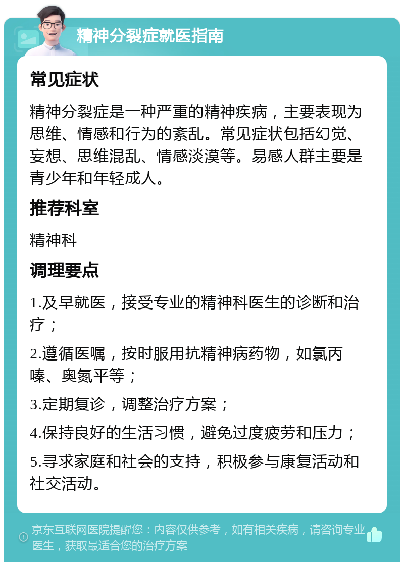 精神分裂症就医指南 常见症状 精神分裂症是一种严重的精神疾病，主要表现为思维、情感和行为的紊乱。常见症状包括幻觉、妄想、思维混乱、情感淡漠等。易感人群主要是青少年和年轻成人。 推荐科室 精神科 调理要点 1.及早就医，接受专业的精神科医生的诊断和治疗； 2.遵循医嘱，按时服用抗精神病药物，如氯丙嗪、奥氮平等； 3.定期复诊，调整治疗方案； 4.保持良好的生活习惯，避免过度疲劳和压力； 5.寻求家庭和社会的支持，积极参与康复活动和社交活动。