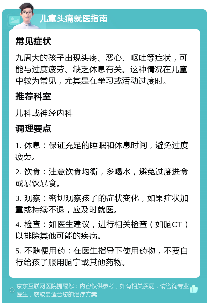 儿童头痛就医指南 常见症状 九周大的孩子出现头疼、恶心、呕吐等症状，可能与过度疲劳、缺乏休息有关。这种情况在儿童中较为常见，尤其是在学习或活动过度时。 推荐科室 儿科或神经内科 调理要点 1. 休息：保证充足的睡眠和休息时间，避免过度疲劳。 2. 饮食：注意饮食均衡，多喝水，避免过度进食或暴饮暴食。 3. 观察：密切观察孩子的症状变化，如果症状加重或持续不退，应及时就医。 4. 检查：如医生建议，进行相关检查（如脑CT）以排除其他可能的疾病。 5. 不随便用药：在医生指导下使用药物，不要自行给孩子服用脑宁或其他药物。