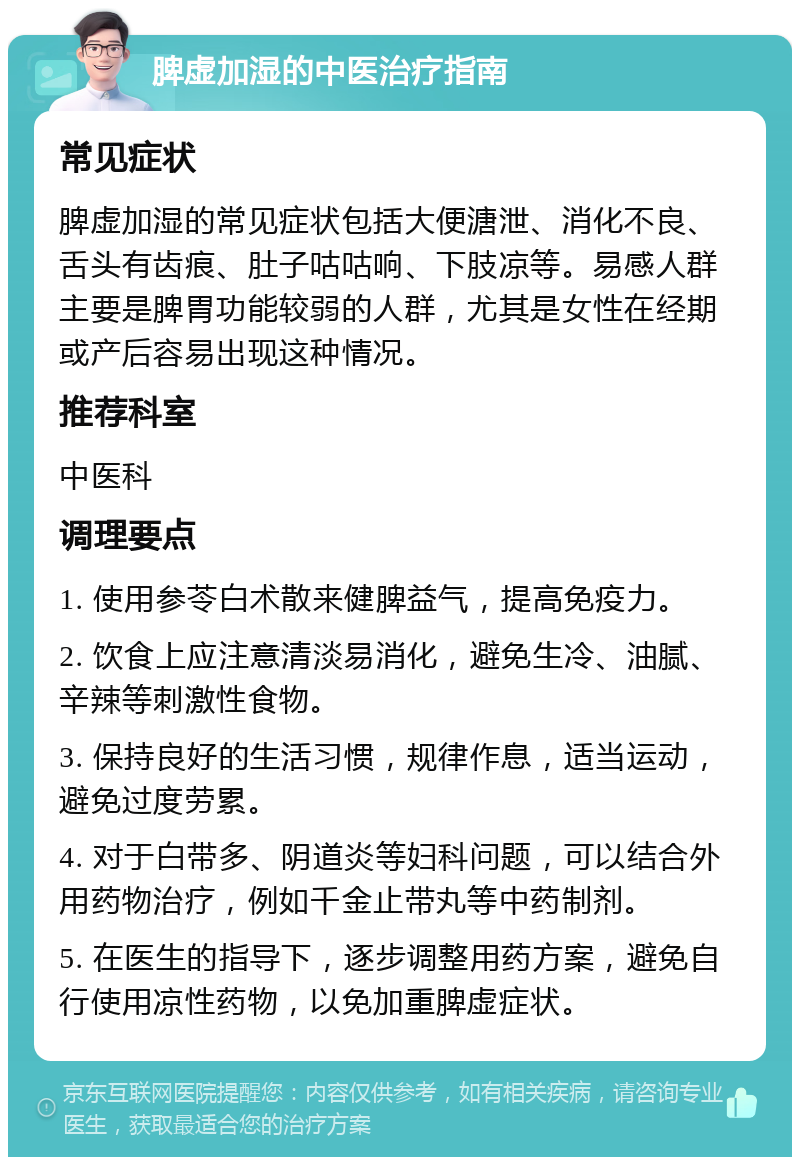 脾虚加湿的中医治疗指南 常见症状 脾虚加湿的常见症状包括大便溏泄、消化不良、舌头有齿痕、肚子咕咕响、下肢凉等。易感人群主要是脾胃功能较弱的人群，尤其是女性在经期或产后容易出现这种情况。 推荐科室 中医科 调理要点 1. 使用参苓白术散来健脾益气，提高免疫力。 2. 饮食上应注意清淡易消化，避免生冷、油腻、辛辣等刺激性食物。 3. 保持良好的生活习惯，规律作息，适当运动，避免过度劳累。 4. 对于白带多、阴道炎等妇科问题，可以结合外用药物治疗，例如千金止带丸等中药制剂。 5. 在医生的指导下，逐步调整用药方案，避免自行使用凉性药物，以免加重脾虚症状。