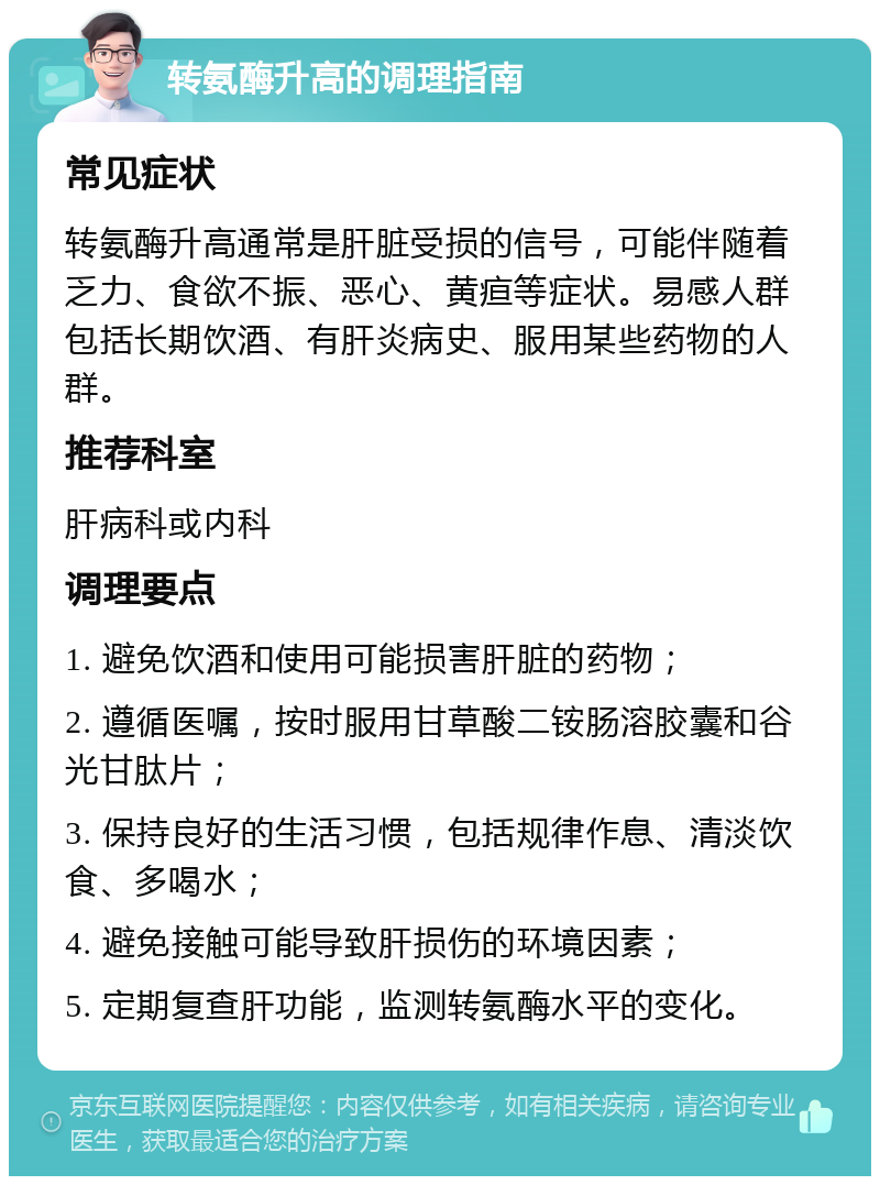 转氨酶升高的调理指南 常见症状 转氨酶升高通常是肝脏受损的信号，可能伴随着乏力、食欲不振、恶心、黄疸等症状。易感人群包括长期饮酒、有肝炎病史、服用某些药物的人群。 推荐科室 肝病科或内科 调理要点 1. 避免饮酒和使用可能损害肝脏的药物； 2. 遵循医嘱，按时服用甘草酸二铵肠溶胶囊和谷光甘肽片； 3. 保持良好的生活习惯，包括规律作息、清淡饮食、多喝水； 4. 避免接触可能导致肝损伤的环境因素； 5. 定期复查肝功能，监测转氨酶水平的变化。