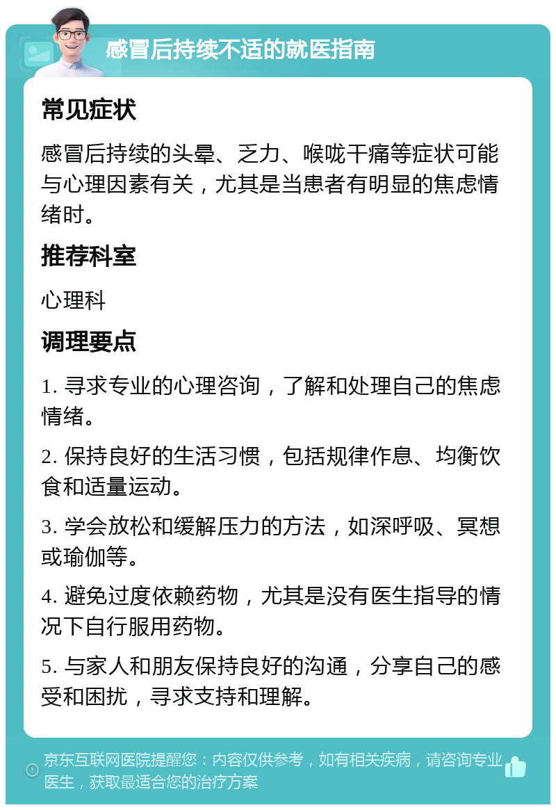 感冒后持续不适的就医指南 常见症状 感冒后持续的头晕、乏力、喉咙干痛等症状可能与心理因素有关，尤其是当患者有明显的焦虑情绪时。 推荐科室 心理科 调理要点 1. 寻求专业的心理咨询，了解和处理自己的焦虑情绪。 2. 保持良好的生活习惯，包括规律作息、均衡饮食和适量运动。 3. 学会放松和缓解压力的方法，如深呼吸、冥想或瑜伽等。 4. 避免过度依赖药物，尤其是没有医生指导的情况下自行服用药物。 5. 与家人和朋友保持良好的沟通，分享自己的感受和困扰，寻求支持和理解。