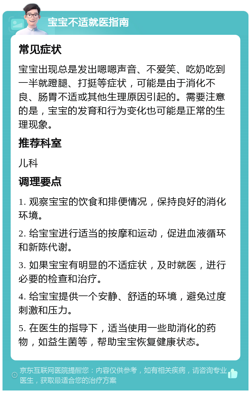 宝宝不适就医指南 常见症状 宝宝出现总是发出嗯嗯声音、不爱笑、吃奶吃到一半就蹬腿、打挺等症状，可能是由于消化不良、肠胃不适或其他生理原因引起的。需要注意的是，宝宝的发育和行为变化也可能是正常的生理现象。 推荐科室 儿科 调理要点 1. 观察宝宝的饮食和排便情况，保持良好的消化环境。 2. 给宝宝进行适当的按摩和运动，促进血液循环和新陈代谢。 3. 如果宝宝有明显的不适症状，及时就医，进行必要的检查和治疗。 4. 给宝宝提供一个安静、舒适的环境，避免过度刺激和压力。 5. 在医生的指导下，适当使用一些助消化的药物，如益生菌等，帮助宝宝恢复健康状态。