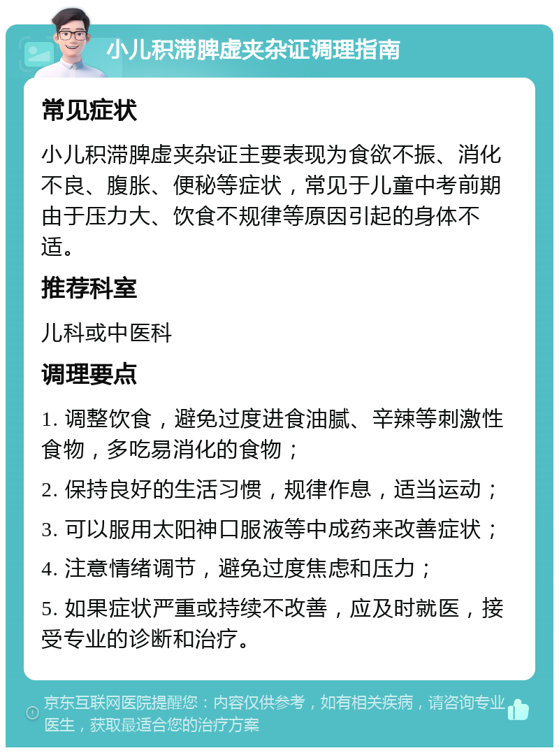 小儿积滞脾虚夹杂证调理指南 常见症状 小儿积滞脾虚夹杂证主要表现为食欲不振、消化不良、腹胀、便秘等症状，常见于儿童中考前期由于压力大、饮食不规律等原因引起的身体不适。 推荐科室 儿科或中医科 调理要点 1. 调整饮食，避免过度进食油腻、辛辣等刺激性食物，多吃易消化的食物； 2. 保持良好的生活习惯，规律作息，适当运动； 3. 可以服用太阳神口服液等中成药来改善症状； 4. 注意情绪调节，避免过度焦虑和压力； 5. 如果症状严重或持续不改善，应及时就医，接受专业的诊断和治疗。