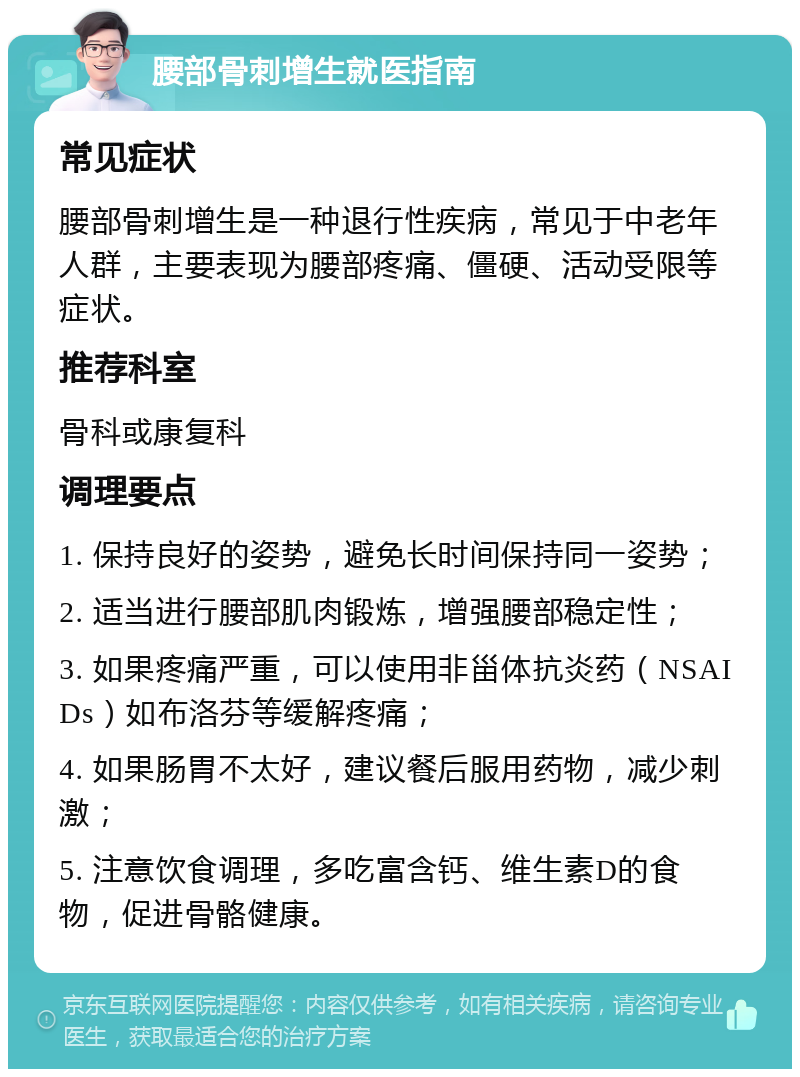 腰部骨刺增生就医指南 常见症状 腰部骨刺增生是一种退行性疾病，常见于中老年人群，主要表现为腰部疼痛、僵硬、活动受限等症状。 推荐科室 骨科或康复科 调理要点 1. 保持良好的姿势，避免长时间保持同一姿势； 2. 适当进行腰部肌肉锻炼，增强腰部稳定性； 3. 如果疼痛严重，可以使用非甾体抗炎药（NSAIDs）如布洛芬等缓解疼痛； 4. 如果肠胃不太好，建议餐后服用药物，减少刺激； 5. 注意饮食调理，多吃富含钙、维生素D的食物，促进骨骼健康。