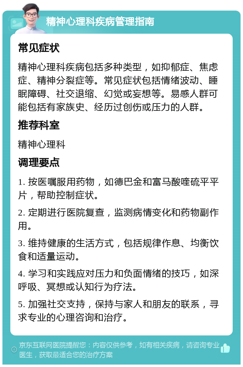 精神心理科疾病管理指南 常见症状 精神心理科疾病包括多种类型，如抑郁症、焦虑症、精神分裂症等。常见症状包括情绪波动、睡眠障碍、社交退缩、幻觉或妄想等。易感人群可能包括有家族史、经历过创伤或压力的人群。 推荐科室 精神心理科 调理要点 1. 按医嘱服用药物，如德巴金和富马酸喹硫平平片，帮助控制症状。 2. 定期进行医院复查，监测病情变化和药物副作用。 3. 维持健康的生活方式，包括规律作息、均衡饮食和适量运动。 4. 学习和实践应对压力和负面情绪的技巧，如深呼吸、冥想或认知行为疗法。 5. 加强社交支持，保持与家人和朋友的联系，寻求专业的心理咨询和治疗。