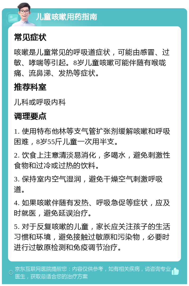 儿童咳嗽用药指南 常见症状 咳嗽是儿童常见的呼吸道症状，可能由感冒、过敏、哮喘等引起。8岁儿童咳嗽可能伴随有喉咙痛、流鼻涕、发热等症状。 推荐科室 儿科或呼吸内科 调理要点 1. 使用特布他林等支气管扩张剂缓解咳嗽和呼吸困难，8岁55斤儿童一次用半支。 2. 饮食上注意清淡易消化，多喝水，避免刺激性食物和过冷或过热的饮料。 3. 保持室内空气湿润，避免干燥空气刺激呼吸道。 4. 如果咳嗽伴随有发热、呼吸急促等症状，应及时就医，避免延误治疗。 5. 对于反复咳嗽的儿童，家长应关注孩子的生活习惯和环境，避免接触过敏原和污染物，必要时进行过敏原检测和免疫调节治疗。