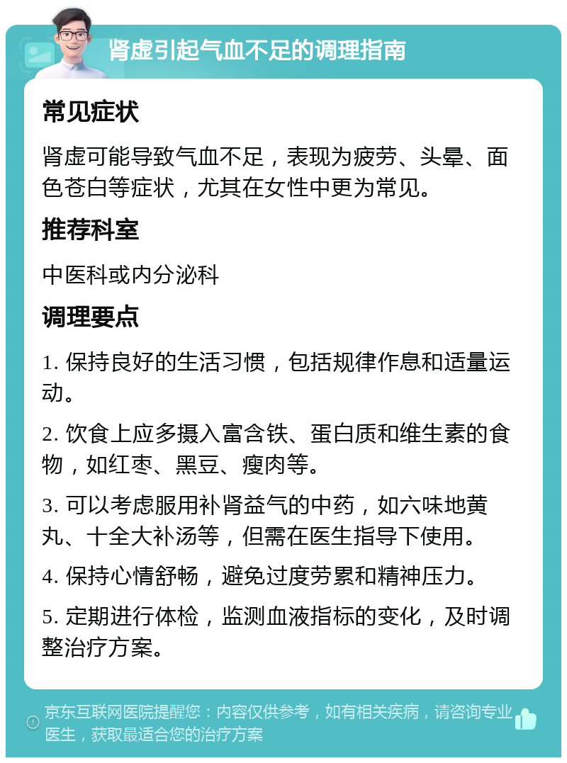 肾虚引起气血不足的调理指南 常见症状 肾虚可能导致气血不足，表现为疲劳、头晕、面色苍白等症状，尤其在女性中更为常见。 推荐科室 中医科或内分泌科 调理要点 1. 保持良好的生活习惯，包括规律作息和适量运动。 2. 饮食上应多摄入富含铁、蛋白质和维生素的食物，如红枣、黑豆、瘦肉等。 3. 可以考虑服用补肾益气的中药，如六味地黄丸、十全大补汤等，但需在医生指导下使用。 4. 保持心情舒畅，避免过度劳累和精神压力。 5. 定期进行体检，监测血液指标的变化，及时调整治疗方案。