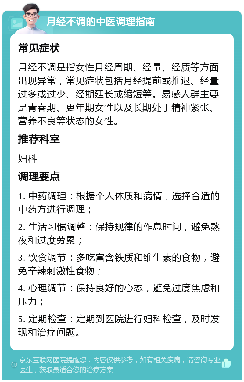 月经不调的中医调理指南 常见症状 月经不调是指女性月经周期、经量、经质等方面出现异常，常见症状包括月经提前或推迟、经量过多或过少、经期延长或缩短等。易感人群主要是青春期、更年期女性以及长期处于精神紧张、营养不良等状态的女性。 推荐科室 妇科 调理要点 1. 中药调理：根据个人体质和病情，选择合适的中药方进行调理； 2. 生活习惯调整：保持规律的作息时间，避免熬夜和过度劳累； 3. 饮食调节：多吃富含铁质和维生素的食物，避免辛辣刺激性食物； 4. 心理调节：保持良好的心态，避免过度焦虑和压力； 5. 定期检查：定期到医院进行妇科检查，及时发现和治疗问题。