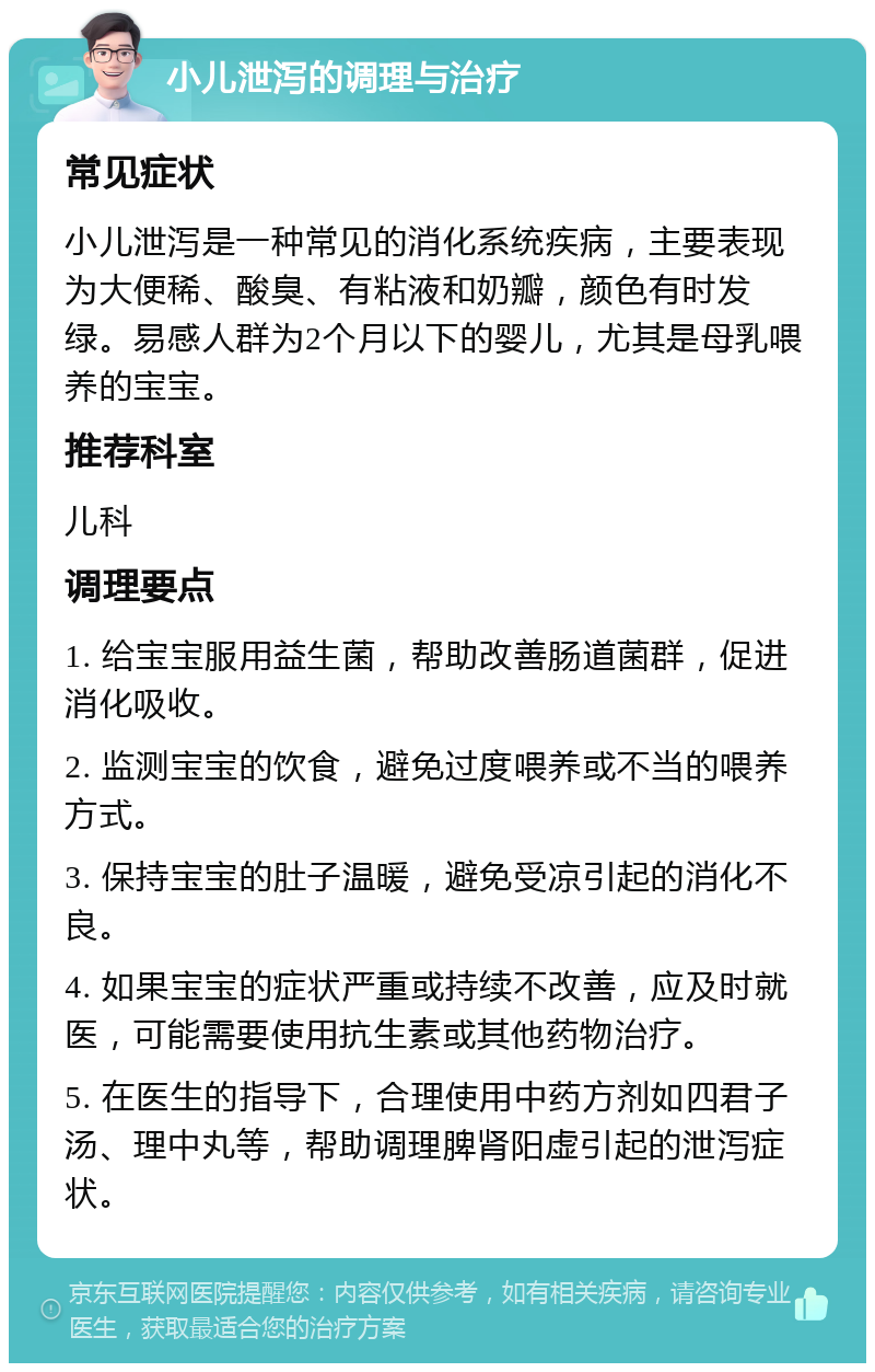 小儿泄泻的调理与治疗 常见症状 小儿泄泻是一种常见的消化系统疾病，主要表现为大便稀、酸臭、有粘液和奶瓣，颜色有时发绿。易感人群为2个月以下的婴儿，尤其是母乳喂养的宝宝。 推荐科室 儿科 调理要点 1. 给宝宝服用益生菌，帮助改善肠道菌群，促进消化吸收。 2. 监测宝宝的饮食，避免过度喂养或不当的喂养方式。 3. 保持宝宝的肚子温暖，避免受凉引起的消化不良。 4. 如果宝宝的症状严重或持续不改善，应及时就医，可能需要使用抗生素或其他药物治疗。 5. 在医生的指导下，合理使用中药方剂如四君子汤、理中丸等，帮助调理脾肾阳虚引起的泄泻症状。