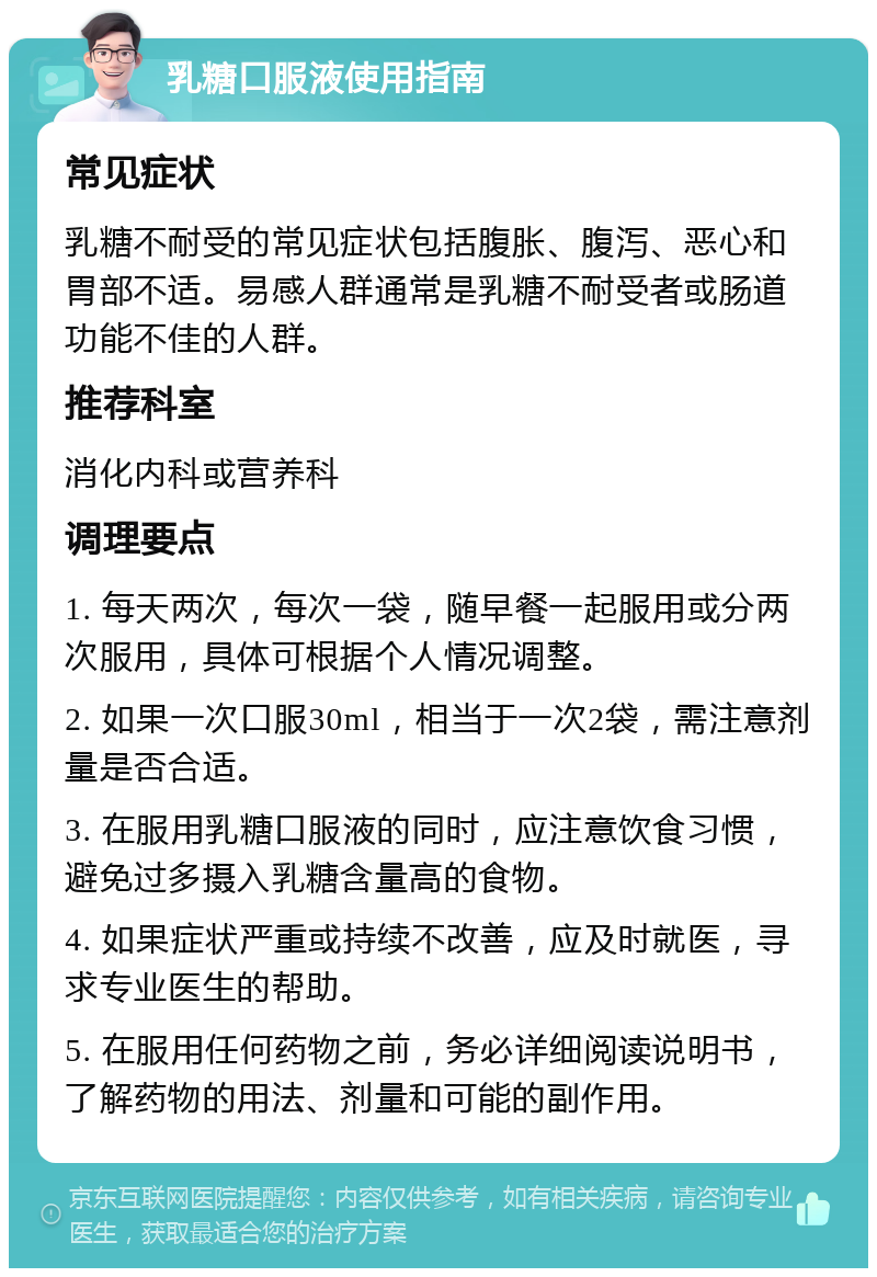 乳糖口服液使用指南 常见症状 乳糖不耐受的常见症状包括腹胀、腹泻、恶心和胃部不适。易感人群通常是乳糖不耐受者或肠道功能不佳的人群。 推荐科室 消化内科或营养科 调理要点 1. 每天两次，每次一袋，随早餐一起服用或分两次服用，具体可根据个人情况调整。 2. 如果一次口服30ml，相当于一次2袋，需注意剂量是否合适。 3. 在服用乳糖口服液的同时，应注意饮食习惯，避免过多摄入乳糖含量高的食物。 4. 如果症状严重或持续不改善，应及时就医，寻求专业医生的帮助。 5. 在服用任何药物之前，务必详细阅读说明书，了解药物的用法、剂量和可能的副作用。