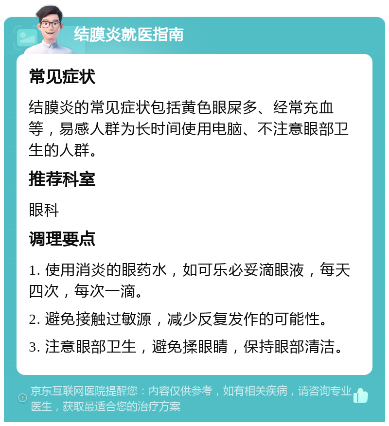 结膜炎就医指南 常见症状 结膜炎的常见症状包括黄色眼屎多、经常充血等，易感人群为长时间使用电脑、不注意眼部卫生的人群。 推荐科室 眼科 调理要点 1. 使用消炎的眼药水，如可乐必妥滴眼液，每天四次，每次一滴。 2. 避免接触过敏源，减少反复发作的可能性。 3. 注意眼部卫生，避免揉眼睛，保持眼部清洁。