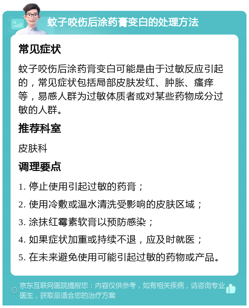 蚊子咬伤后涂药膏变白的处理方法 常见症状 蚊子咬伤后涂药膏变白可能是由于过敏反应引起的，常见症状包括局部皮肤发红、肿胀、瘙痒等，易感人群为过敏体质者或对某些药物成分过敏的人群。 推荐科室 皮肤科 调理要点 1. 停止使用引起过敏的药膏； 2. 使用冷敷或温水清洗受影响的皮肤区域； 3. 涂抹红霉素软膏以预防感染； 4. 如果症状加重或持续不退，应及时就医； 5. 在未来避免使用可能引起过敏的药物或产品。