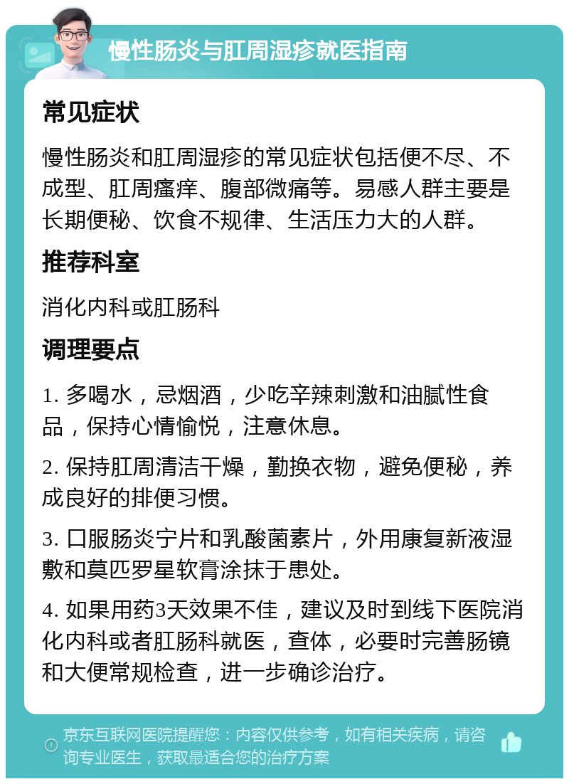 慢性肠炎与肛周湿疹就医指南 常见症状 慢性肠炎和肛周湿疹的常见症状包括便不尽、不成型、肛周瘙痒、腹部微痛等。易感人群主要是长期便秘、饮食不规律、生活压力大的人群。 推荐科室 消化内科或肛肠科 调理要点 1. 多喝水，忌烟酒，少吃辛辣刺激和油腻性食品，保持心情愉悦，注意休息。 2. 保持肛周清洁干燥，勤换衣物，避免便秘，养成良好的排便习惯。 3. 口服肠炎宁片和乳酸菌素片，外用康复新液湿敷和莫匹罗星软膏涂抹于患处。 4. 如果用药3天效果不佳，建议及时到线下医院消化内科或者肛肠科就医，查体，必要时完善肠镜和大便常规检查，进一步确诊治疗。