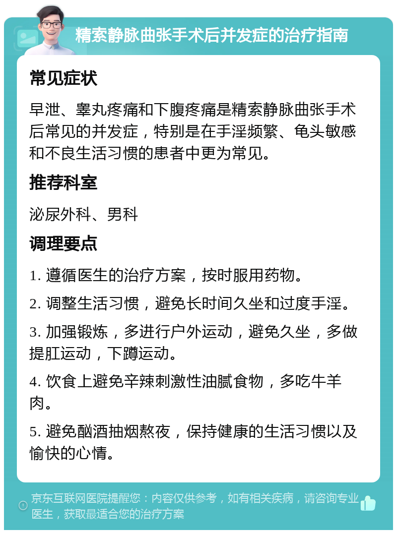 精索静脉曲张手术后并发症的治疗指南 常见症状 早泄、睾丸疼痛和下腹疼痛是精索静脉曲张手术后常见的并发症，特别是在手淫频繁、龟头敏感和不良生活习惯的患者中更为常见。 推荐科室 泌尿外科、男科 调理要点 1. 遵循医生的治疗方案，按时服用药物。 2. 调整生活习惯，避免长时间久坐和过度手淫。 3. 加强锻炼，多进行户外运动，避免久坐，多做提肛运动，下蹲运动。 4. 饮食上避免辛辣刺激性油腻食物，多吃牛羊肉。 5. 避免酗酒抽烟熬夜，保持健康的生活习惯以及愉快的心情。