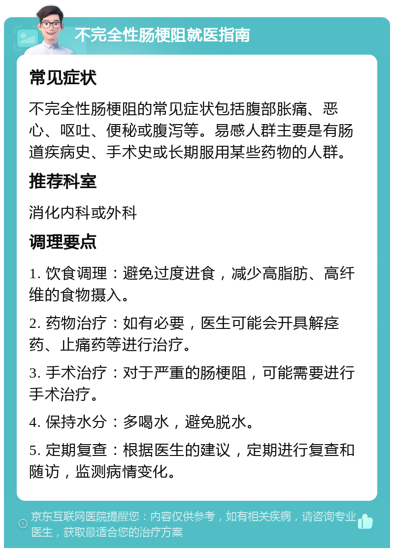 不完全性肠梗阻就医指南 常见症状 不完全性肠梗阻的常见症状包括腹部胀痛、恶心、呕吐、便秘或腹泻等。易感人群主要是有肠道疾病史、手术史或长期服用某些药物的人群。 推荐科室 消化内科或外科 调理要点 1. 饮食调理：避免过度进食，减少高脂肪、高纤维的食物摄入。 2. 药物治疗：如有必要，医生可能会开具解痉药、止痛药等进行治疗。 3. 手术治疗：对于严重的肠梗阻，可能需要进行手术治疗。 4. 保持水分：多喝水，避免脱水。 5. 定期复查：根据医生的建议，定期进行复查和随访，监测病情变化。