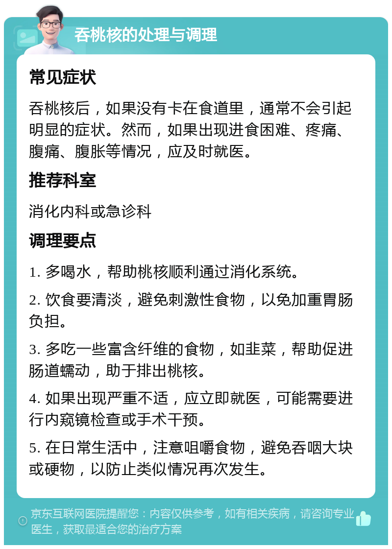 吞桃核的处理与调理 常见症状 吞桃核后，如果没有卡在食道里，通常不会引起明显的症状。然而，如果出现进食困难、疼痛、腹痛、腹胀等情况，应及时就医。 推荐科室 消化内科或急诊科 调理要点 1. 多喝水，帮助桃核顺利通过消化系统。 2. 饮食要清淡，避免刺激性食物，以免加重胃肠负担。 3. 多吃一些富含纤维的食物，如韭菜，帮助促进肠道蠕动，助于排出桃核。 4. 如果出现严重不适，应立即就医，可能需要进行内窥镜检查或手术干预。 5. 在日常生活中，注意咀嚼食物，避免吞咽大块或硬物，以防止类似情况再次发生。