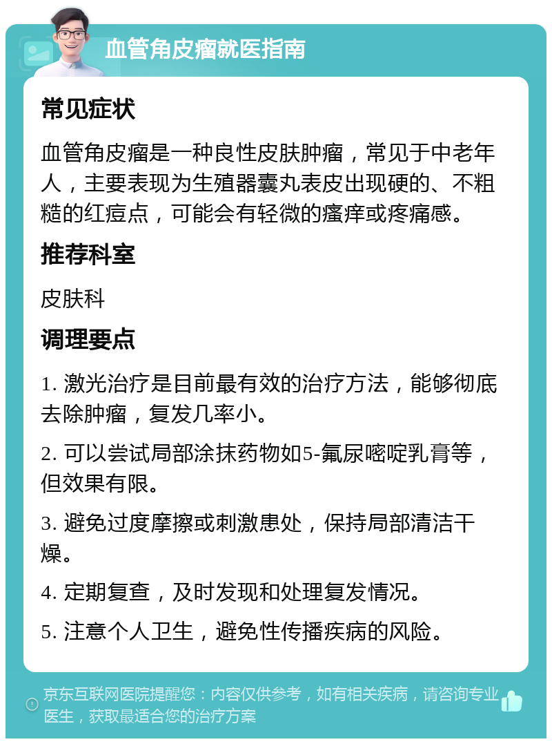 血管角皮瘤就医指南 常见症状 血管角皮瘤是一种良性皮肤肿瘤，常见于中老年人，主要表现为生殖器囊丸表皮出现硬的、不粗糙的红痘点，可能会有轻微的瘙痒或疼痛感。 推荐科室 皮肤科 调理要点 1. 激光治疗是目前最有效的治疗方法，能够彻底去除肿瘤，复发几率小。 2. 可以尝试局部涂抹药物如5-氟尿嘧啶乳膏等，但效果有限。 3. 避免过度摩擦或刺激患处，保持局部清洁干燥。 4. 定期复查，及时发现和处理复发情况。 5. 注意个人卫生，避免性传播疾病的风险。