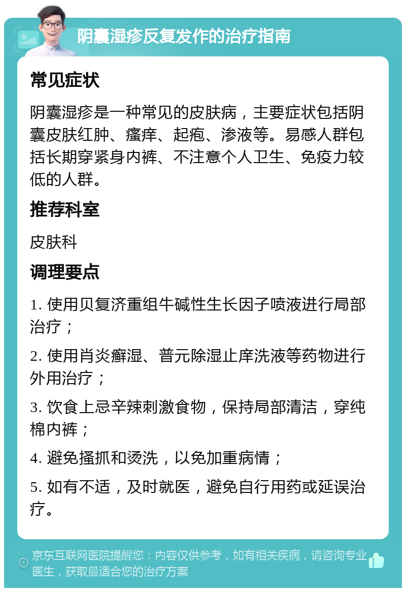 阴囊湿疹反复发作的治疗指南 常见症状 阴囊湿疹是一种常见的皮肤病，主要症状包括阴囊皮肤红肿、瘙痒、起疱、渗液等。易感人群包括长期穿紧身内裤、不注意个人卫生、免疫力较低的人群。 推荐科室 皮肤科 调理要点 1. 使用贝复济重组牛碱性生长因子喷液进行局部治疗； 2. 使用肖炎癣湿、普元除湿止庠洗液等药物进行外用治疗； 3. 饮食上忌辛辣刺激食物，保持局部清洁，穿纯棉内裤； 4. 避免搔抓和烫洗，以免加重病情； 5. 如有不适，及时就医，避免自行用药或延误治疗。