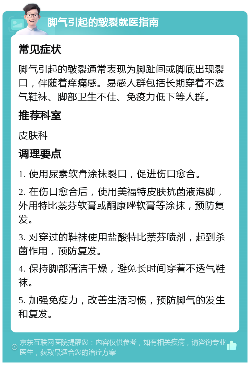 脚气引起的皲裂就医指南 常见症状 脚气引起的皲裂通常表现为脚趾间或脚底出现裂口，伴随着痒痛感。易感人群包括长期穿着不透气鞋袜、脚部卫生不佳、免疫力低下等人群。 推荐科室 皮肤科 调理要点 1. 使用尿素软膏涂抹裂口，促进伤口愈合。 2. 在伤口愈合后，使用美福特皮肤抗菌液泡脚，外用特比萘芬软膏或酮康唑软膏等涂抹，预防复发。 3. 对穿过的鞋袜使用盐酸特比萘芬喷剂，起到杀菌作用，预防复发。 4. 保持脚部清洁干燥，避免长时间穿着不透气鞋袜。 5. 加强免疫力，改善生活习惯，预防脚气的发生和复发。