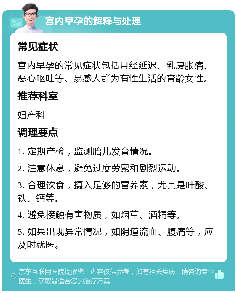 宫内早孕的解释与处理 常见症状 宫内早孕的常见症状包括月经延迟、乳房胀痛、恶心呕吐等。易感人群为有性生活的育龄女性。 推荐科室 妇产科 调理要点 1. 定期产检，监测胎儿发育情况。 2. 注意休息，避免过度劳累和剧烈运动。 3. 合理饮食，摄入足够的营养素，尤其是叶酸、铁、钙等。 4. 避免接触有害物质，如烟草、酒精等。 5. 如果出现异常情况，如阴道流血、腹痛等，应及时就医。