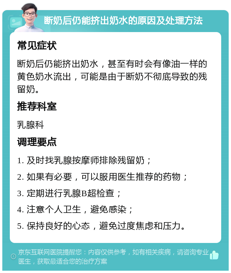 断奶后仍能挤出奶水的原因及处理方法 常见症状 断奶后仍能挤出奶水，甚至有时会有像油一样的黄色奶水流出，可能是由于断奶不彻底导致的残留奶。 推荐科室 乳腺科 调理要点 1. 及时找乳腺按摩师排除残留奶； 2. 如果有必要，可以服用医生推荐的药物； 3. 定期进行乳腺B超检查； 4. 注意个人卫生，避免感染； 5. 保持良好的心态，避免过度焦虑和压力。