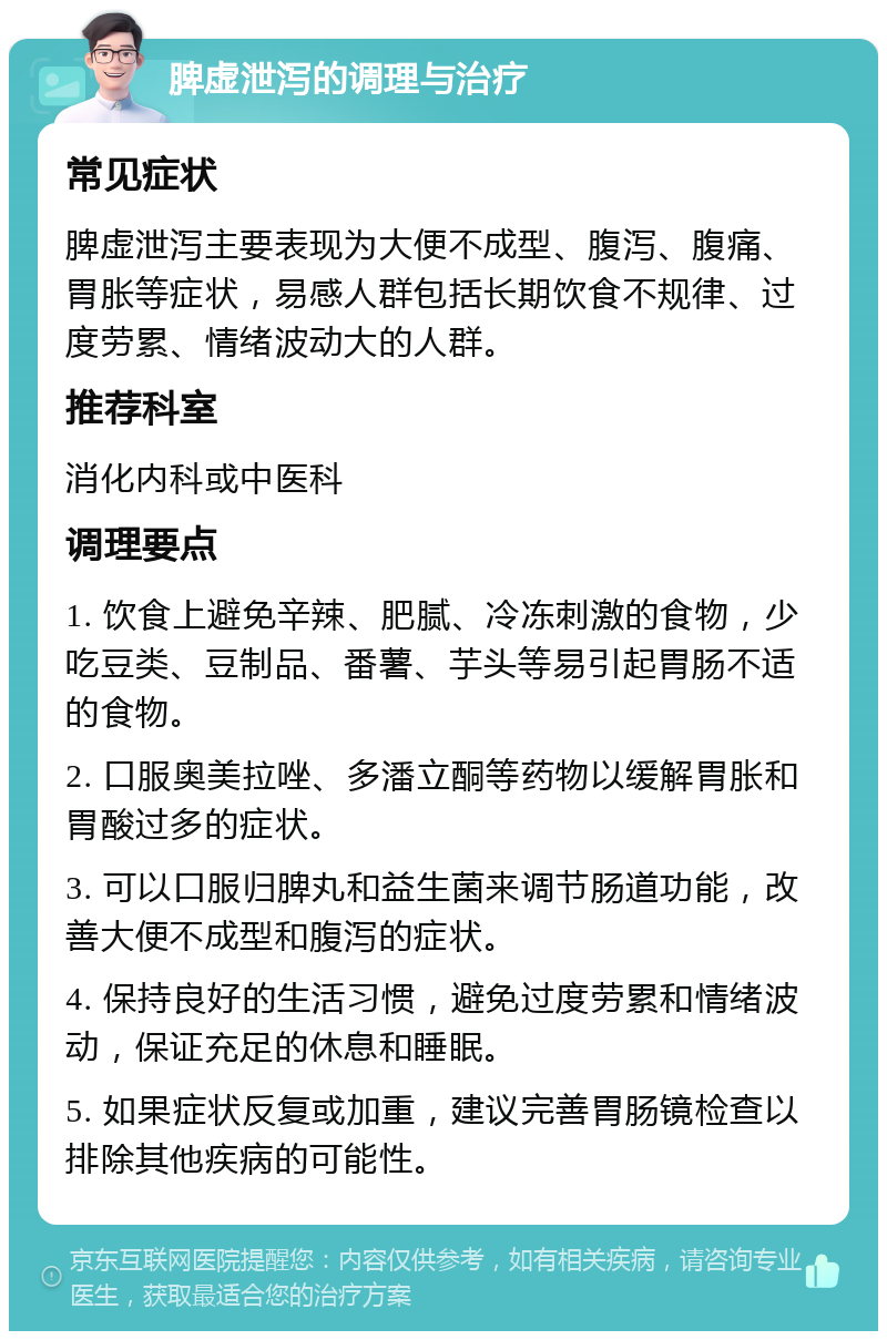 脾虚泄泻的调理与治疗 常见症状 脾虚泄泻主要表现为大便不成型、腹泻、腹痛、胃胀等症状，易感人群包括长期饮食不规律、过度劳累、情绪波动大的人群。 推荐科室 消化内科或中医科 调理要点 1. 饮食上避免辛辣、肥腻、冷冻刺激的食物，少吃豆类、豆制品、番薯、芋头等易引起胃肠不适的食物。 2. 口服奥美拉唑、多潘立酮等药物以缓解胃胀和胃酸过多的症状。 3. 可以口服归脾丸和益生菌来调节肠道功能，改善大便不成型和腹泻的症状。 4. 保持良好的生活习惯，避免过度劳累和情绪波动，保证充足的休息和睡眠。 5. 如果症状反复或加重，建议完善胃肠镜检查以排除其他疾病的可能性。