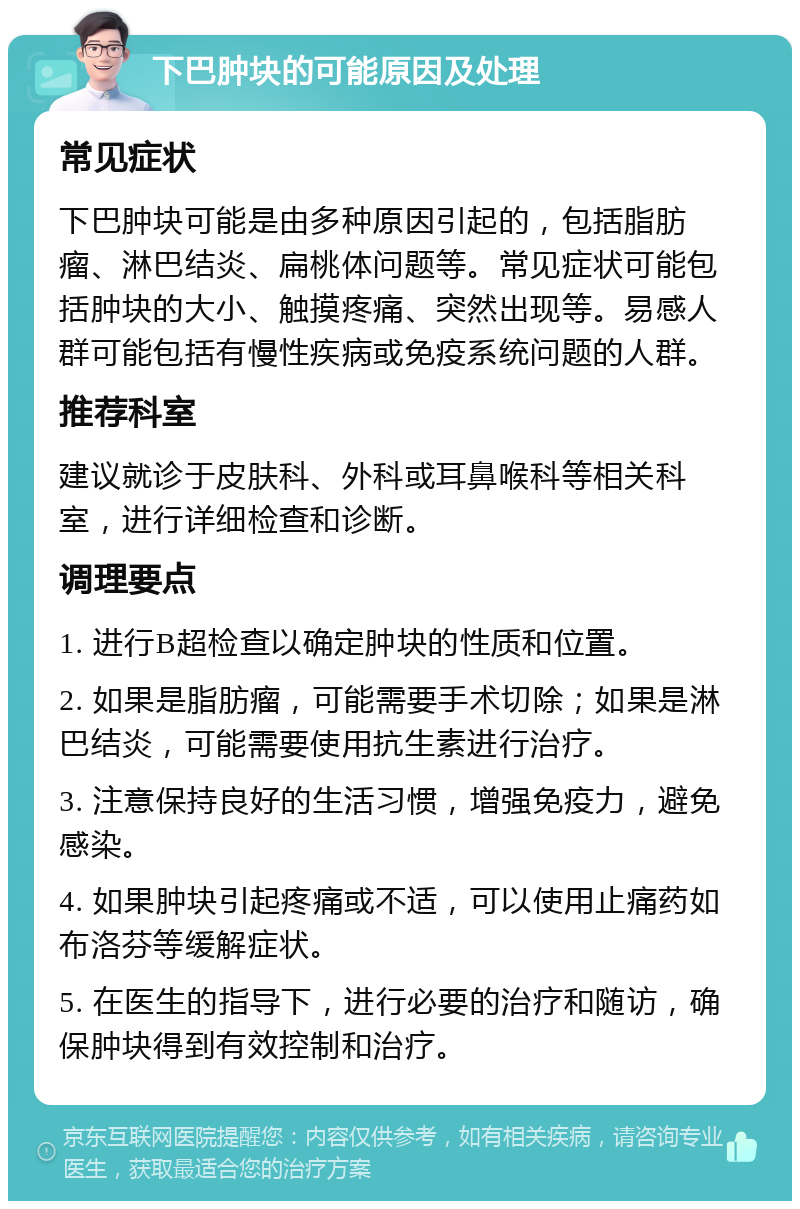 下巴肿块的可能原因及处理 常见症状 下巴肿块可能是由多种原因引起的，包括脂肪瘤、淋巴结炎、扁桃体问题等。常见症状可能包括肿块的大小、触摸疼痛、突然出现等。易感人群可能包括有慢性疾病或免疫系统问题的人群。 推荐科室 建议就诊于皮肤科、外科或耳鼻喉科等相关科室，进行详细检查和诊断。 调理要点 1. 进行B超检查以确定肿块的性质和位置。 2. 如果是脂肪瘤，可能需要手术切除；如果是淋巴结炎，可能需要使用抗生素进行治疗。 3. 注意保持良好的生活习惯，增强免疫力，避免感染。 4. 如果肿块引起疼痛或不适，可以使用止痛药如布洛芬等缓解症状。 5. 在医生的指导下，进行必要的治疗和随访，确保肿块得到有效控制和治疗。