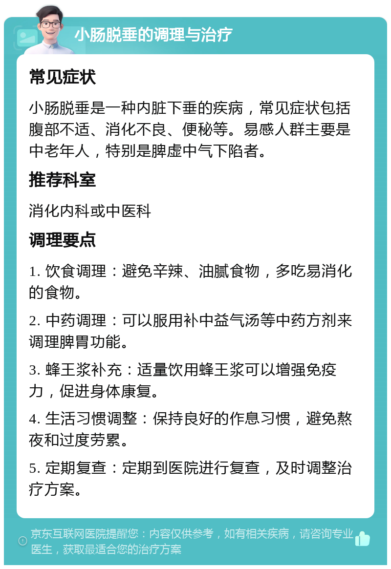 小肠脱垂的调理与治疗 常见症状 小肠脱垂是一种内脏下垂的疾病，常见症状包括腹部不适、消化不良、便秘等。易感人群主要是中老年人，特别是脾虚中气下陷者。 推荐科室 消化内科或中医科 调理要点 1. 饮食调理：避免辛辣、油腻食物，多吃易消化的食物。 2. 中药调理：可以服用补中益气汤等中药方剂来调理脾胃功能。 3. 蜂王浆补充：适量饮用蜂王浆可以增强免疫力，促进身体康复。 4. 生活习惯调整：保持良好的作息习惯，避免熬夜和过度劳累。 5. 定期复查：定期到医院进行复查，及时调整治疗方案。