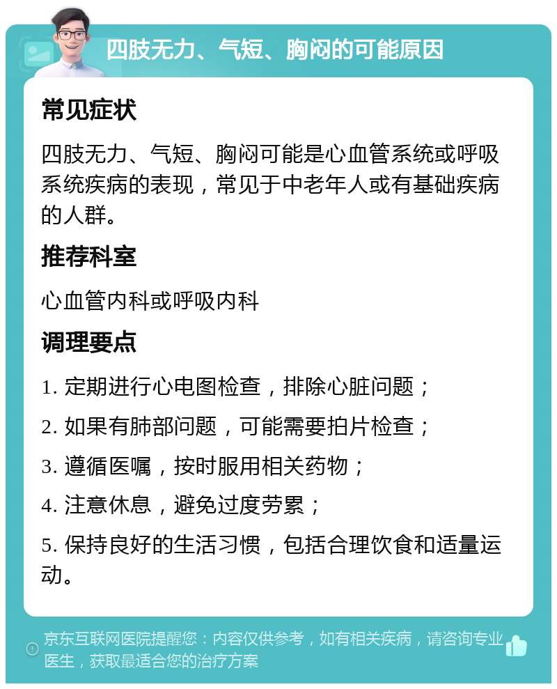 四肢无力、气短、胸闷的可能原因 常见症状 四肢无力、气短、胸闷可能是心血管系统或呼吸系统疾病的表现，常见于中老年人或有基础疾病的人群。 推荐科室 心血管内科或呼吸内科 调理要点 1. 定期进行心电图检查，排除心脏问题； 2. 如果有肺部问题，可能需要拍片检查； 3. 遵循医嘱，按时服用相关药物； 4. 注意休息，避免过度劳累； 5. 保持良好的生活习惯，包括合理饮食和适量运动。