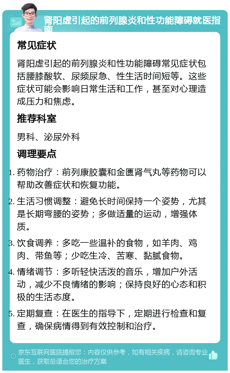 肾阳虚引起的前列腺炎和性功能障碍就医指南 常见症状 肾阳虚引起的前列腺炎和性功能障碍常见症状包括腰膝酸软、尿频尿急、性生活时间短等。这些症状可能会影响日常生活和工作，甚至对心理造成压力和焦虑。 推荐科室 男科、泌尿外科 调理要点 药物治疗：前列康胶囊和金匮肾气丸等药物可以帮助改善症状和恢复功能。 生活习惯调整：避免长时间保持一个姿势，尤其是长期弯腰的姿势；多做适量的运动，增强体质。 饮食调养：多吃一些温补的食物，如羊肉、鸡肉、带鱼等；少吃生冷、苦寒、黏腻食物。 情绪调节：多听轻快活泼的音乐，增加户外活动，减少不良情绪的影响；保持良好的心态和积极的生活态度。 定期复查：在医生的指导下，定期进行检查和复查，确保病情得到有效控制和治疗。