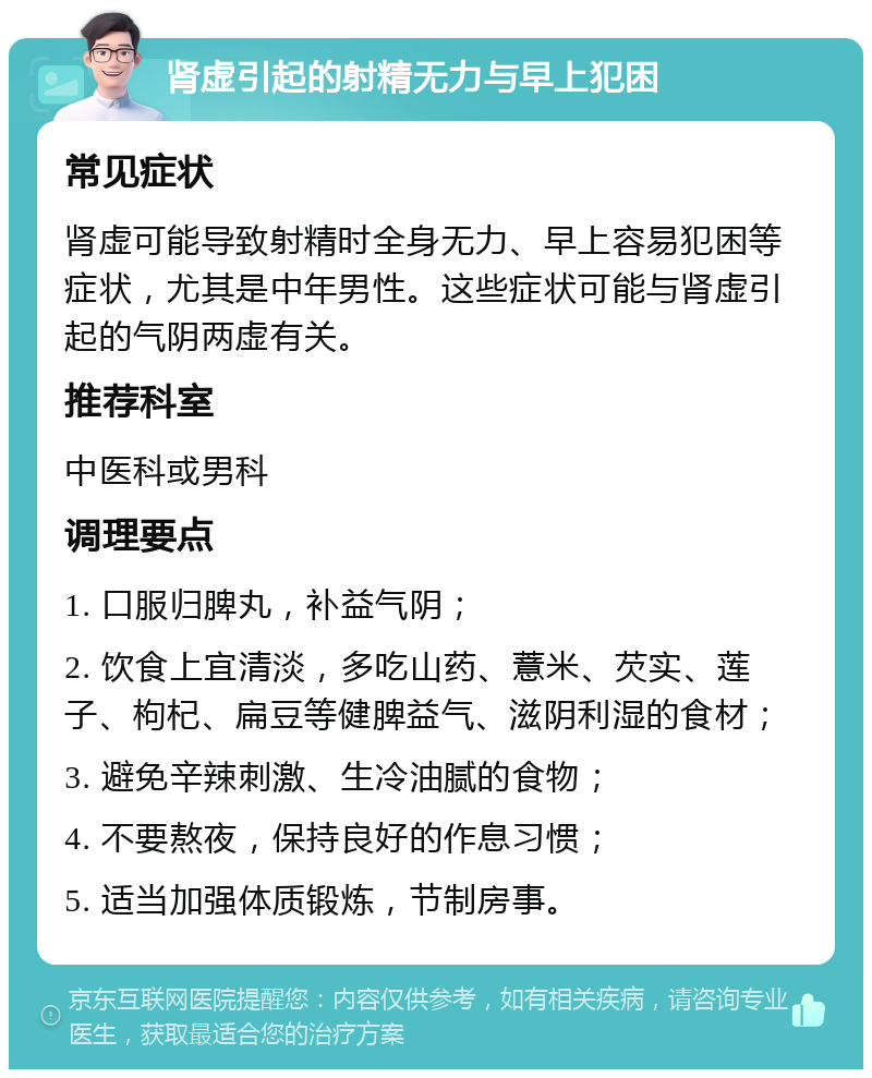 肾虚引起的射精无力与早上犯困 常见症状 肾虚可能导致射精时全身无力、早上容易犯困等症状，尤其是中年男性。这些症状可能与肾虚引起的气阴两虚有关。 推荐科室 中医科或男科 调理要点 1. 口服归脾丸，补益气阴； 2. 饮食上宜清淡，多吃山药、薏米、芡实、莲子、枸杞、扁豆等健脾益气、滋阴利湿的食材； 3. 避免辛辣刺激、生冷油腻的食物； 4. 不要熬夜，保持良好的作息习惯； 5. 适当加强体质锻炼，节制房事。