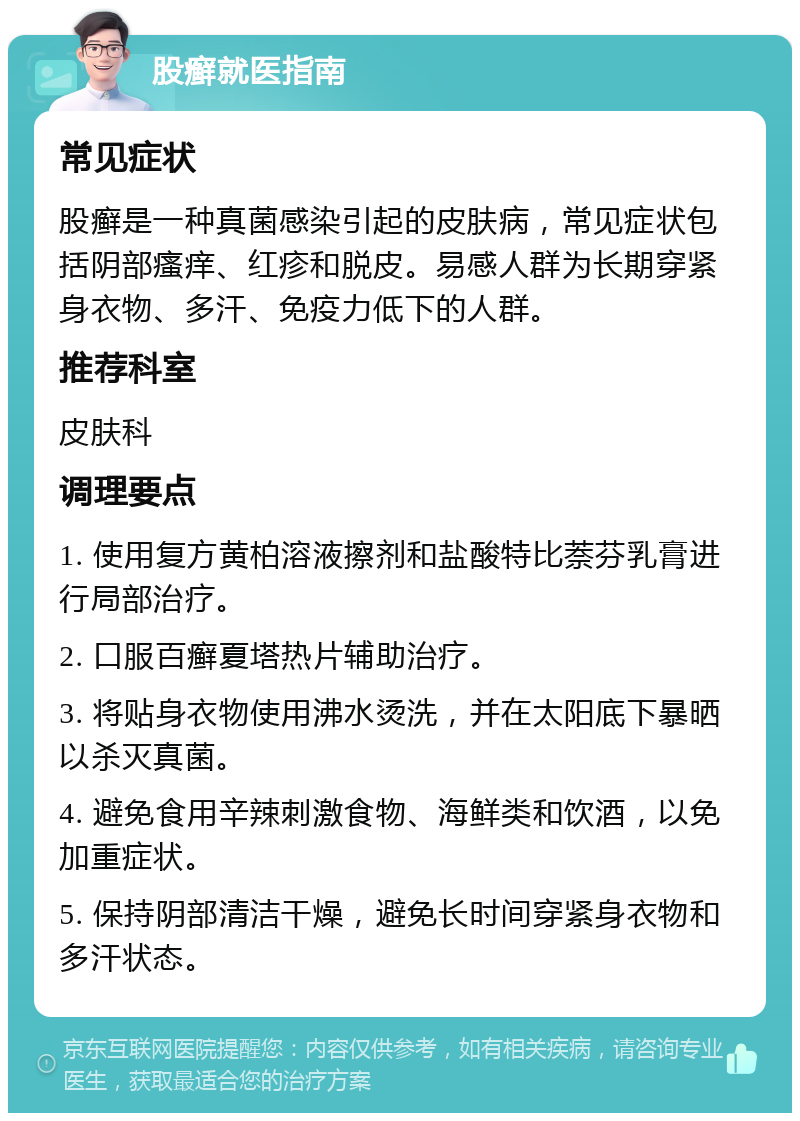 股癣就医指南 常见症状 股癣是一种真菌感染引起的皮肤病，常见症状包括阴部瘙痒、红疹和脱皮。易感人群为长期穿紧身衣物、多汗、免疫力低下的人群。 推荐科室 皮肤科 调理要点 1. 使用复方黄柏溶液擦剂和盐酸特比萘芬乳膏进行局部治疗。 2. 口服百癣夏塔热片辅助治疗。 3. 将贴身衣物使用沸水烫洗，并在太阳底下暴晒以杀灭真菌。 4. 避免食用辛辣刺激食物、海鲜类和饮酒，以免加重症状。 5. 保持阴部清洁干燥，避免长时间穿紧身衣物和多汗状态。