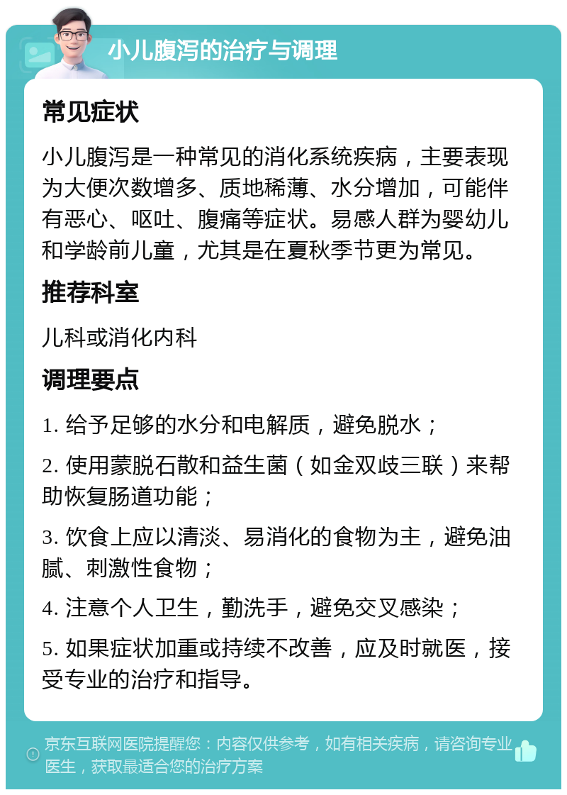 小儿腹泻的治疗与调理 常见症状 小儿腹泻是一种常见的消化系统疾病，主要表现为大便次数增多、质地稀薄、水分增加，可能伴有恶心、呕吐、腹痛等症状。易感人群为婴幼儿和学龄前儿童，尤其是在夏秋季节更为常见。 推荐科室 儿科或消化内科 调理要点 1. 给予足够的水分和电解质，避免脱水； 2. 使用蒙脱石散和益生菌（如金双歧三联）来帮助恢复肠道功能； 3. 饮食上应以清淡、易消化的食物为主，避免油腻、刺激性食物； 4. 注意个人卫生，勤洗手，避免交叉感染； 5. 如果症状加重或持续不改善，应及时就医，接受专业的治疗和指导。