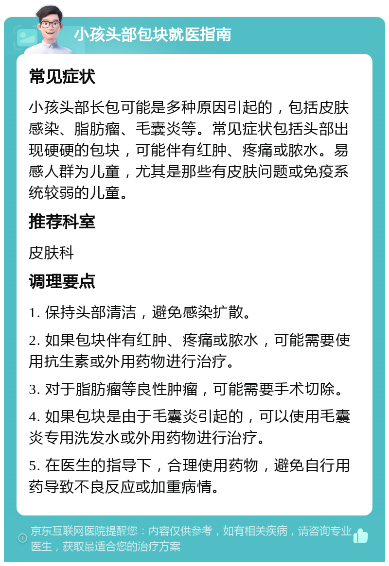 小孩头部包块就医指南 常见症状 小孩头部长包可能是多种原因引起的，包括皮肤感染、脂肪瘤、毛囊炎等。常见症状包括头部出现硬硬的包块，可能伴有红肿、疼痛或脓水。易感人群为儿童，尤其是那些有皮肤问题或免疫系统较弱的儿童。 推荐科室 皮肤科 调理要点 1. 保持头部清洁，避免感染扩散。 2. 如果包块伴有红肿、疼痛或脓水，可能需要使用抗生素或外用药物进行治疗。 3. 对于脂肪瘤等良性肿瘤，可能需要手术切除。 4. 如果包块是由于毛囊炎引起的，可以使用毛囊炎专用洗发水或外用药物进行治疗。 5. 在医生的指导下，合理使用药物，避免自行用药导致不良反应或加重病情。