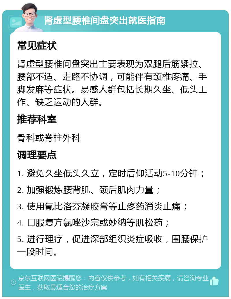 肾虚型腰椎间盘突出就医指南 常见症状 肾虚型腰椎间盘突出主要表现为双腿后筋紧拉、腰部不适、走路不协调，可能伴有颈椎疼痛、手脚发麻等症状。易感人群包括长期久坐、低头工作、缺乏运动的人群。 推荐科室 骨科或脊柱外科 调理要点 1. 避免久坐低头久立，定时后仰活动5-10分钟； 2. 加强锻炼腰背肌、颈后肌肉力量； 3. 使用氟比洛芬凝胶膏等止疼药消炎止痛； 4. 口服复方氯唑沙宗或妙纳等肌松药； 5. 进行理疗，促进深部组织炎症吸收，围腰保护一段时间。