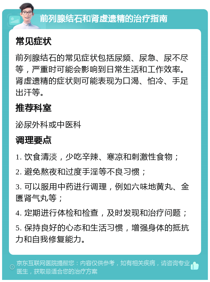 前列腺结石和肾虚遗精的治疗指南 常见症状 前列腺结石的常见症状包括尿频、尿急、尿不尽等，严重时可能会影响到日常生活和工作效率。肾虚遗精的症状则可能表现为口渴、怕冷、手足出汗等。 推荐科室 泌尿外科或中医科 调理要点 1. 饮食清淡，少吃辛辣、寒凉和刺激性食物； 2. 避免熬夜和过度手淫等不良习惯； 3. 可以服用中药进行调理，例如六味地黄丸、金匮肾气丸等； 4. 定期进行体检和检查，及时发现和治疗问题； 5. 保持良好的心态和生活习惯，增强身体的抵抗力和自我修复能力。