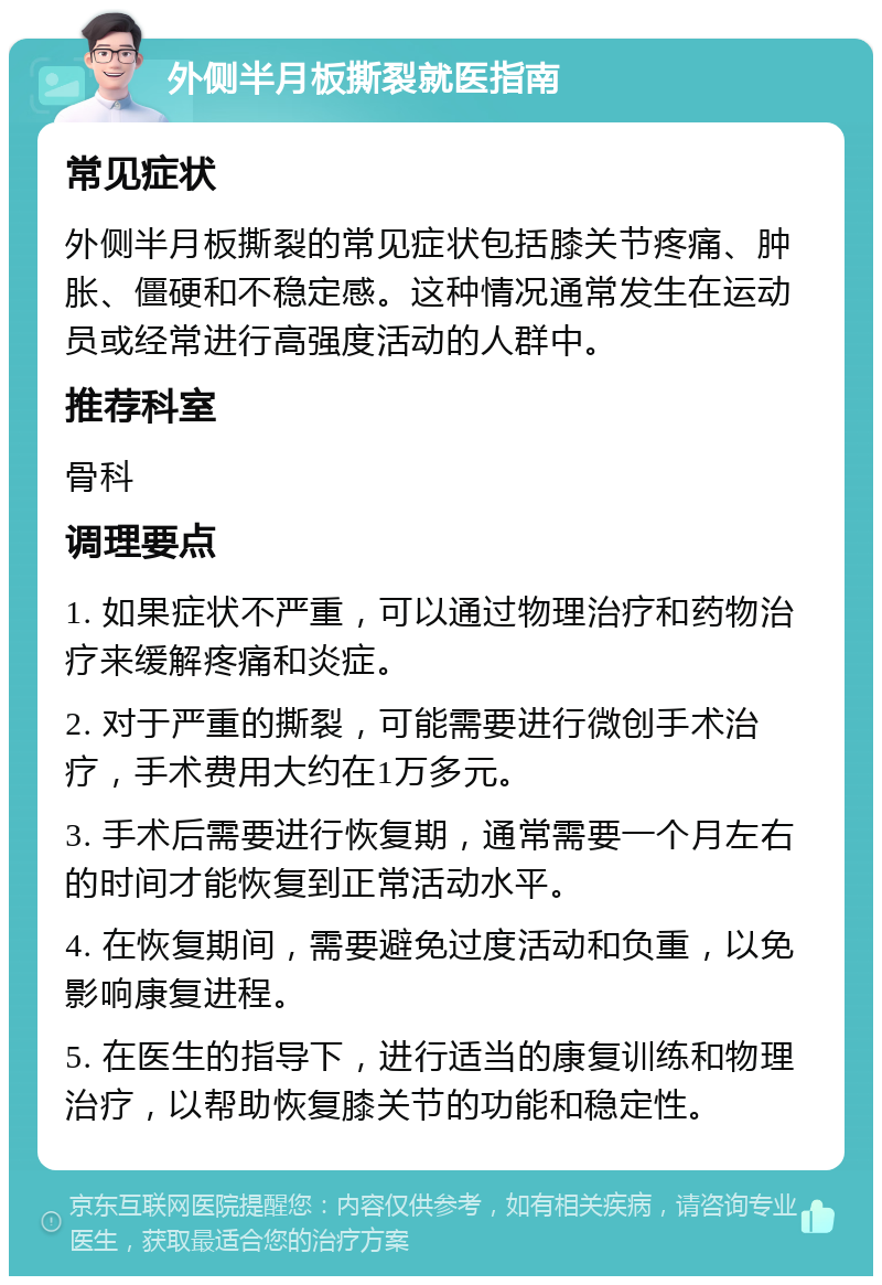 外侧半月板撕裂就医指南 常见症状 外侧半月板撕裂的常见症状包括膝关节疼痛、肿胀、僵硬和不稳定感。这种情况通常发生在运动员或经常进行高强度活动的人群中。 推荐科室 骨科 调理要点 1. 如果症状不严重，可以通过物理治疗和药物治疗来缓解疼痛和炎症。 2. 对于严重的撕裂，可能需要进行微创手术治疗，手术费用大约在1万多元。 3. 手术后需要进行恢复期，通常需要一个月左右的时间才能恢复到正常活动水平。 4. 在恢复期间，需要避免过度活动和负重，以免影响康复进程。 5. 在医生的指导下，进行适当的康复训练和物理治疗，以帮助恢复膝关节的功能和稳定性。