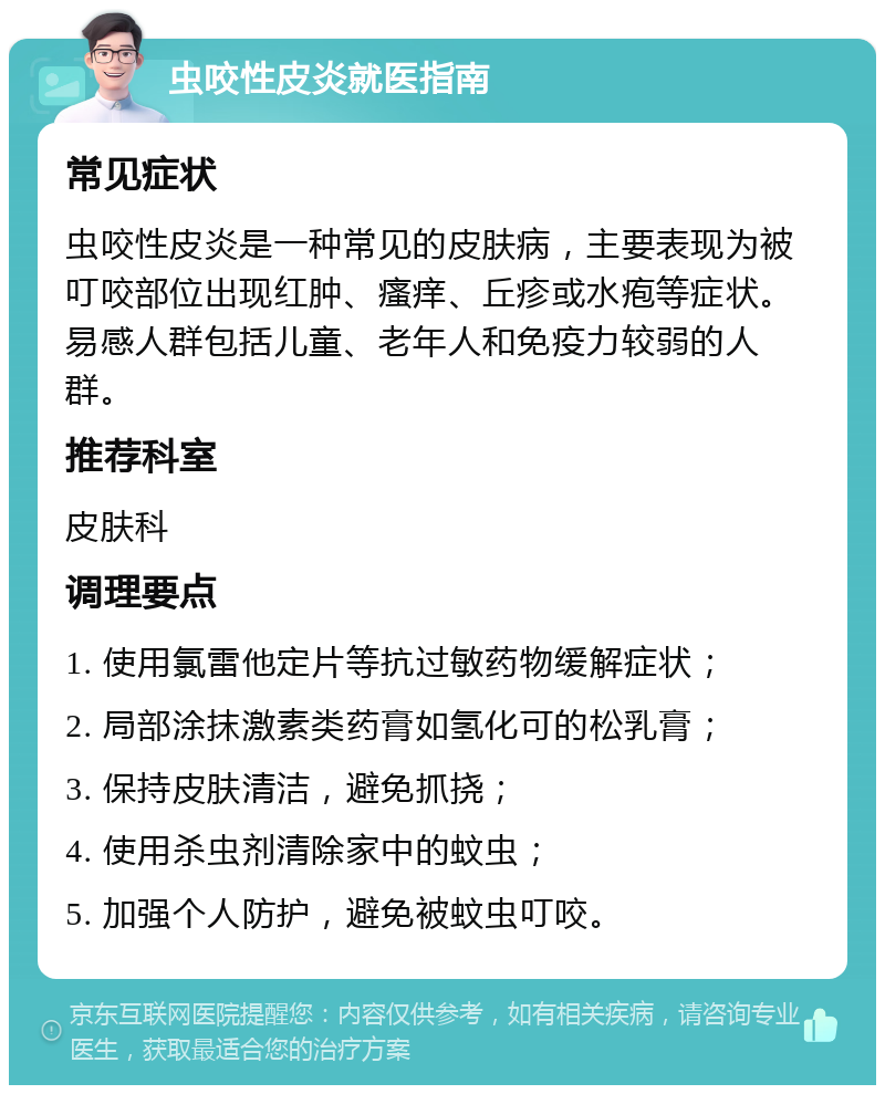 虫咬性皮炎就医指南 常见症状 虫咬性皮炎是一种常见的皮肤病，主要表现为被叮咬部位出现红肿、瘙痒、丘疹或水疱等症状。易感人群包括儿童、老年人和免疫力较弱的人群。 推荐科室 皮肤科 调理要点 1. 使用氯雷他定片等抗过敏药物缓解症状； 2. 局部涂抹激素类药膏如氢化可的松乳膏； 3. 保持皮肤清洁，避免抓挠； 4. 使用杀虫剂清除家中的蚊虫； 5. 加强个人防护，避免被蚊虫叮咬。