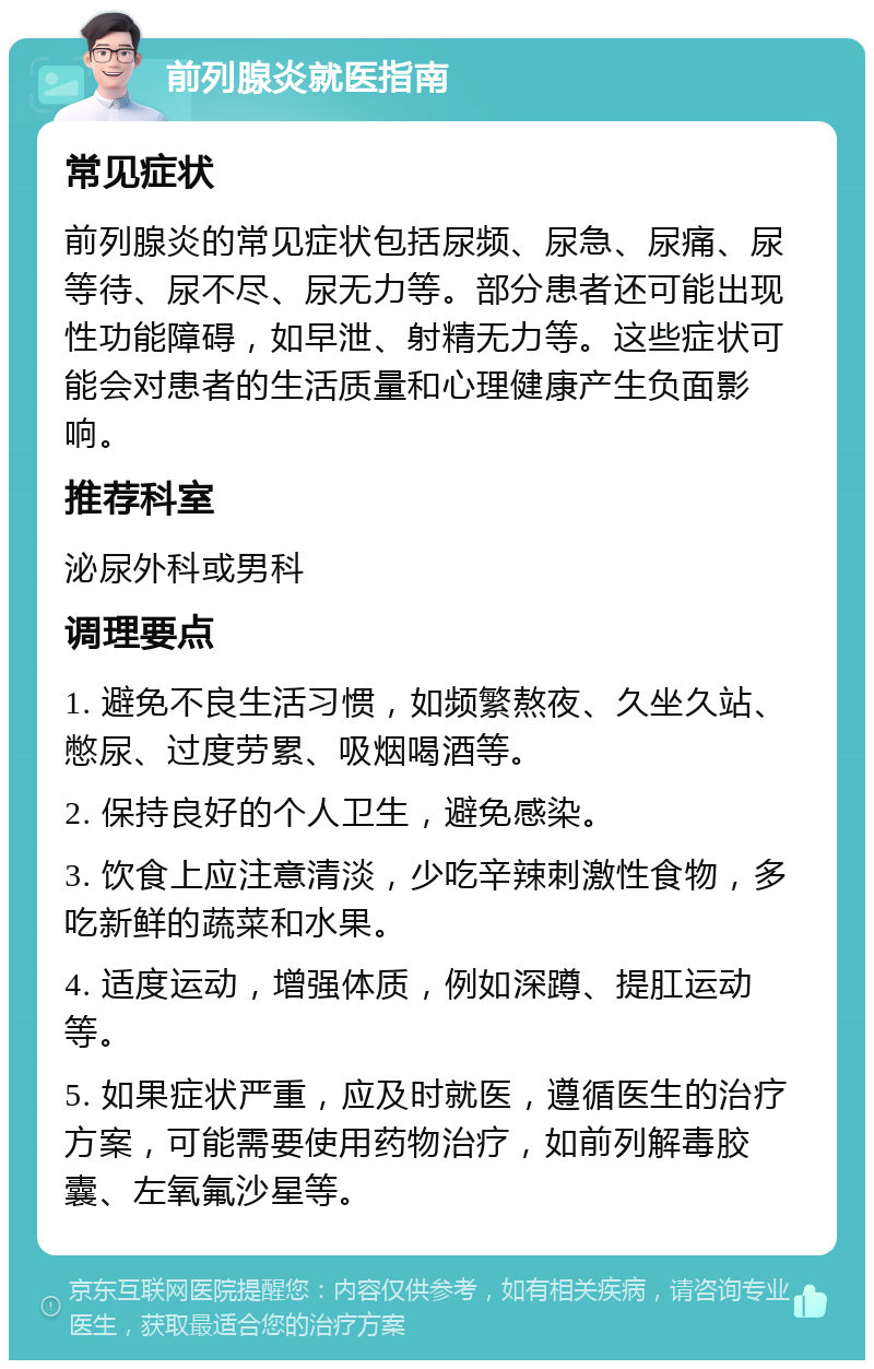 前列腺炎就医指南 常见症状 前列腺炎的常见症状包括尿频、尿急、尿痛、尿等待、尿不尽、尿无力等。部分患者还可能出现性功能障碍，如早泄、射精无力等。这些症状可能会对患者的生活质量和心理健康产生负面影响。 推荐科室 泌尿外科或男科 调理要点 1. 避免不良生活习惯，如频繁熬夜、久坐久站、憋尿、过度劳累、吸烟喝酒等。 2. 保持良好的个人卫生，避免感染。 3. 饮食上应注意清淡，少吃辛辣刺激性食物，多吃新鲜的蔬菜和水果。 4. 适度运动，增强体质，例如深蹲、提肛运动等。 5. 如果症状严重，应及时就医，遵循医生的治疗方案，可能需要使用药物治疗，如前列解毒胶囊、左氧氟沙星等。