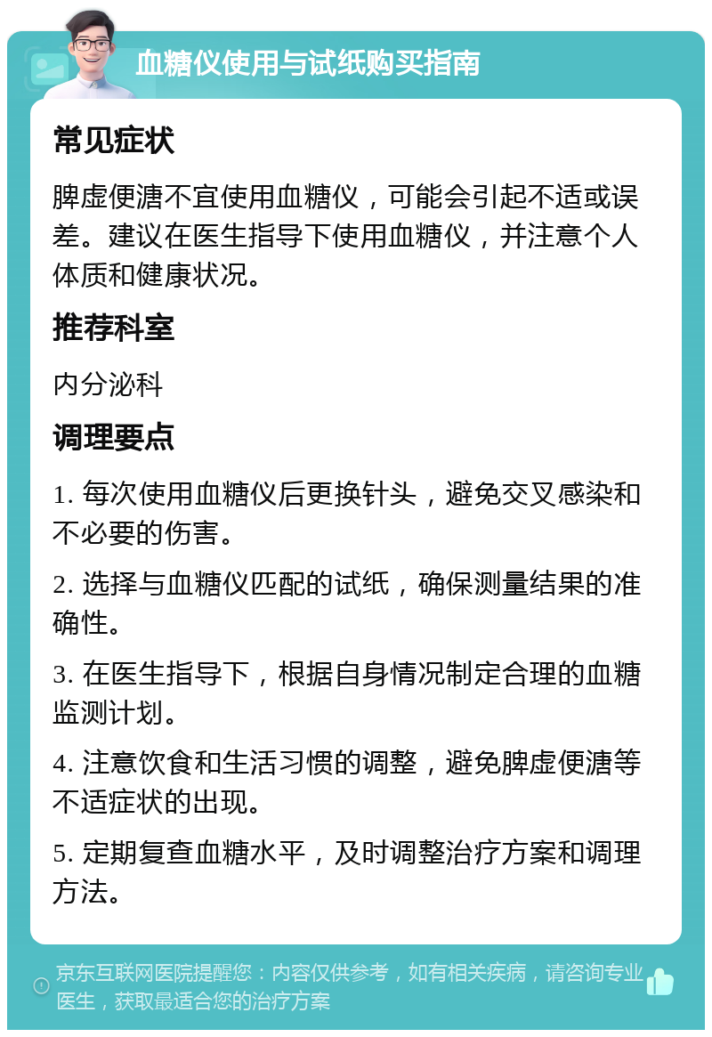 血糖仪使用与试纸购买指南 常见症状 脾虚便溏不宜使用血糖仪，可能会引起不适或误差。建议在医生指导下使用血糖仪，并注意个人体质和健康状况。 推荐科室 内分泌科 调理要点 1. 每次使用血糖仪后更换针头，避免交叉感染和不必要的伤害。 2. 选择与血糖仪匹配的试纸，确保测量结果的准确性。 3. 在医生指导下，根据自身情况制定合理的血糖监测计划。 4. 注意饮食和生活习惯的调整，避免脾虚便溏等不适症状的出现。 5. 定期复查血糖水平，及时调整治疗方案和调理方法。